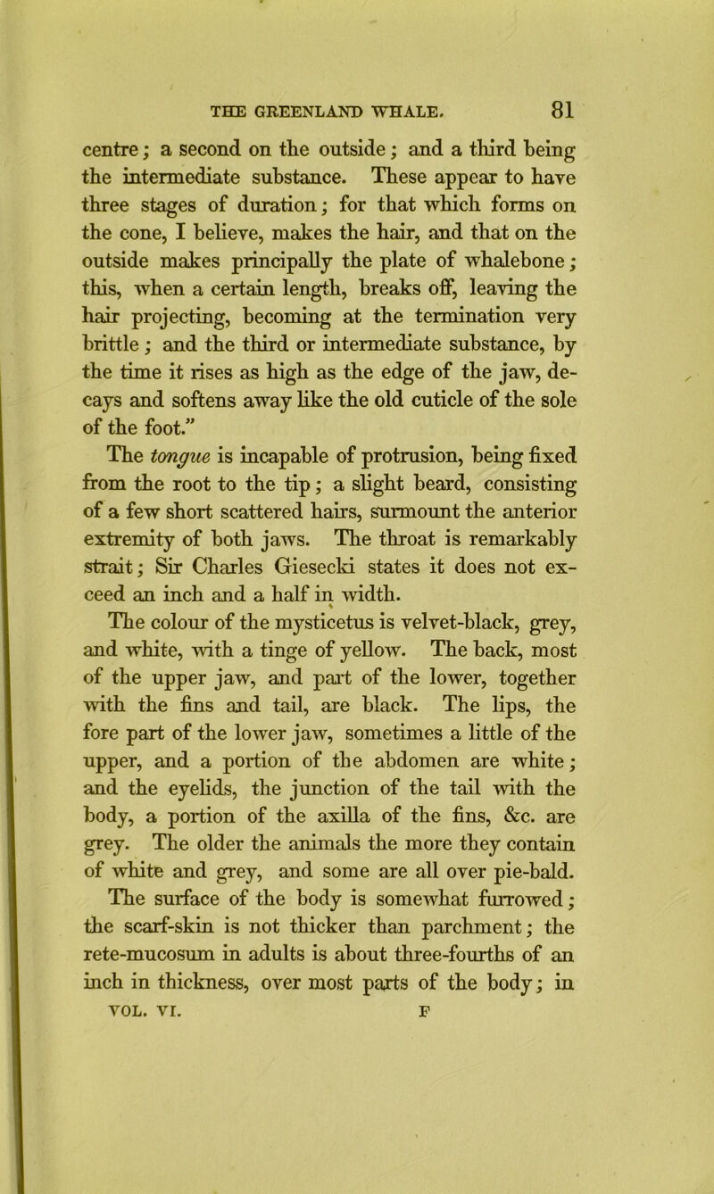 centre; a second on tlie outside ; and a third being the intermediate substance. These appear to have three stages of duration; for that which forms on the cone, I believe, makes the hair, and that on the outside makes principally the plate of whalebone; this, when a certain length, breaks off, leaving the hair projecting, becoming at the termination very brittle; and the third or intermediate substance, by the time it rises as high as the edge of the jaw, de- cays and softens away like the old cuticle of the sole of the foot.” The tongue is incapable of protrusion, being fixed from the root to the tip; a slight beard, consisting of a few short scattered hairs, surmount the anterior extremity of both jaws. The throat is remarkably strait; Sir Charles Giesecki states it does not ex- ceed an inch and a half in width. The colour of the mysticetus is velvet-black, grey, and white, with a tinge of yellow. The back, most of the upper jaw, and part of the lower, together •with the fins and tail, are black. The lips, the fore part of the lower jaw, sometimes a little of the upper, and a portion of the abdomen are white; and the eyelids, the junction of the tail with the body, a portion of the axilla of the fins, &c. are grey. The older the animals the more they contain of white and grey, and some are all over pie-bald. The surface of the body is somewhat furrowed; the scarf-skin is not thicker than parchment; the rete-mucosum in adults is about three-fourths of an inch in thickness, over most parts of the body; in VOL. VI. F