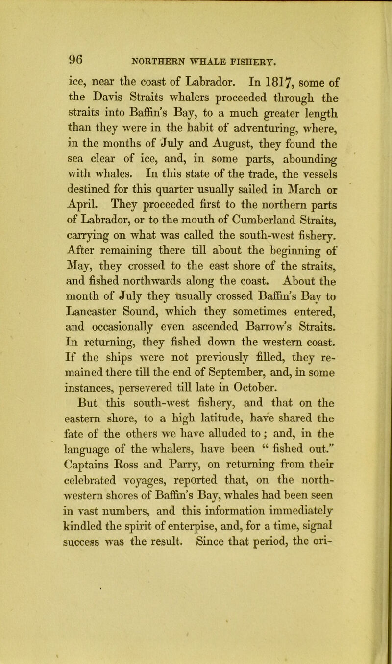 ice, near the coast of Labrador. In 1817, some of the Davis Straits whalers proceeded through the straits into Baffin’s Bay, to a much greater length than they were in the habit of adventuring, where, in the months of July and August, they found the sea clear of ice, and, in some parts, abounding with whales. In this state of the trade, the vessels destined for this quarter usually sailed in March or April. They proceeded first to the northern parts of Labrador, or to the mouth of Cumberland Straits, carrying on what was called the south-west fishery. After remaining there till about the beginning of May, they crossed to the east shore of the straits, and fished northwards along the coast. About the month of July they usually crossed Baffin’s Bay to Lancaster Sound, which they sometimes entered, and occasionally even ascended Barrow’s Straits. In returning, they fished down the western coast. If the ships were not previously filled, they re- mained there till the end of September, and, in some instances, persevered till late in October. But this south-west fishery, and that on the eastern shore, to a high latitude, have shared the fate of the others we have alluded to; and, in the language of the whalers, have been “ fished out.” Captains Ross and Parry, on returning from their celebrated voyages, reported that, on the north- western shores of Baffin’s Bay, whales had been seen in vast numbers, and this information immediately kindled the spirit of enterpise, and, for a time, signal success was the result. Since that period, the ori-