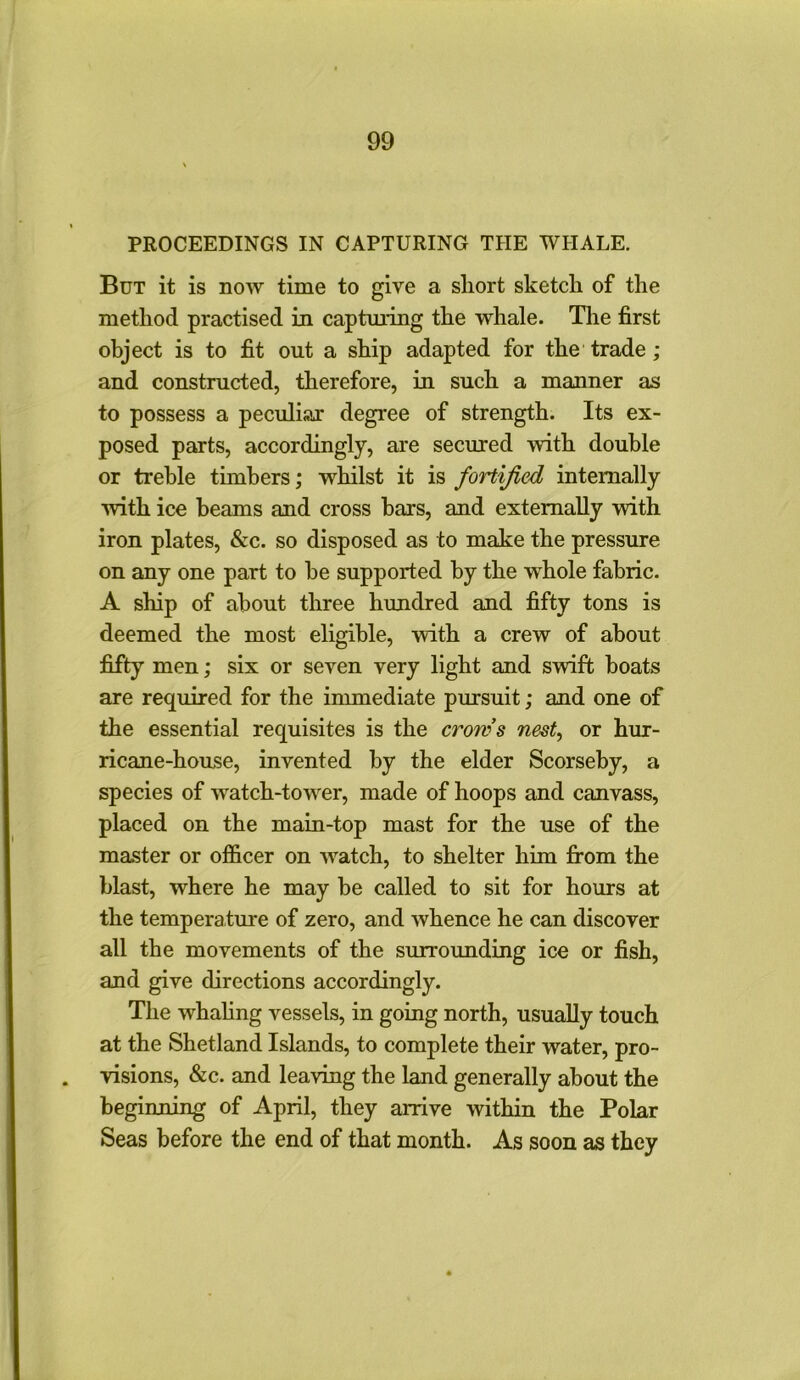 PROCEEDINGS IN CAPTURING THE WHALE. But it is now time to give a short sketch of the method practised in capturing the whale. The first object is to fit out a ship adapted for the trade ; and constructed, therefore, in such a manner as to possess a peculiar degree of strength. Its ex- posed parts, accordingly, are secured with double or treble timbers; whilst it is fortified internally •with ice beams and cross bars, and externally with iron plates, &c. so disposed as to make the pressure on any one part to be supported by the whole fabric. A ship of about three hundred and fifty tons is deemed the most eligible, with a crew of about fifty men; six or seven very light and swift boats are required for the immediate pursuit; and one of the essential requisites is the crows nest, or hur- ricane-house, invented by the elder Scorseby, a species of watch-tower, made of hoops and canvass, placed on the main-top mast for the use of the master or officer on wratch, to shelter him from the blast, where he may be called to sit for hours at the temperature of zero, and whence he can discover all the movements of the surrounding ice or fish, and give directions accordingly. The whaling vessels, in going north, usually touch at the Shetland Islands, to complete their water, pro- visions, &c. and leaving the land generally about the beginning of April, they arrive within the Polar Seas before the end of that month. As soon as they