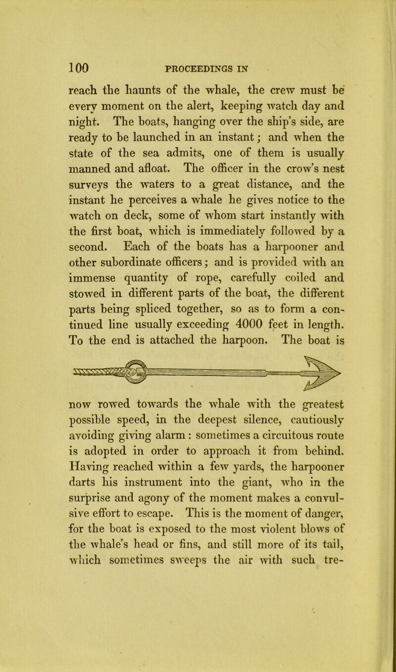 roach the haunts of the whale, the crew must he every moment on the alert, keeping watch day and night. The boats, hanging over the ship’s side, are ready to be launched in an instant; and when the state of the sea admits, one of them is usually manned and afloat. The officer in the crow’s nest surveys the waters to a great distance, and the instant he perceives a whale he gives notice to the watch on deck, some of whom start instantly with the first boat, which is immediately followed by a second. Each of the boats has a harpooner and other subordinate officers; and is provided with an immense quantity of rope, carefully coiled and stowed in different parts of the boat, the different parts being spliced together, so as to form a con- tinued line usually exceeding 4000 feet in length. To the end is attached the harpoon. The boat is now rowed towards the whale with the greatest possible speed, in the deepest silence, cautiously avoiding giving alarm : sometimes a circuitous route is adopted in order to approach it from behind. Having reached within a few yards, the harpooner darts his instrument into the giant, who in the surprise and agony of the moment makes a convul- sive effort to escape. This is the moment of danger, for the boat is exposed to the most violent blows of the whale’s head or fins, and still more of its tail, which sometimes sweeps the air with such tre-