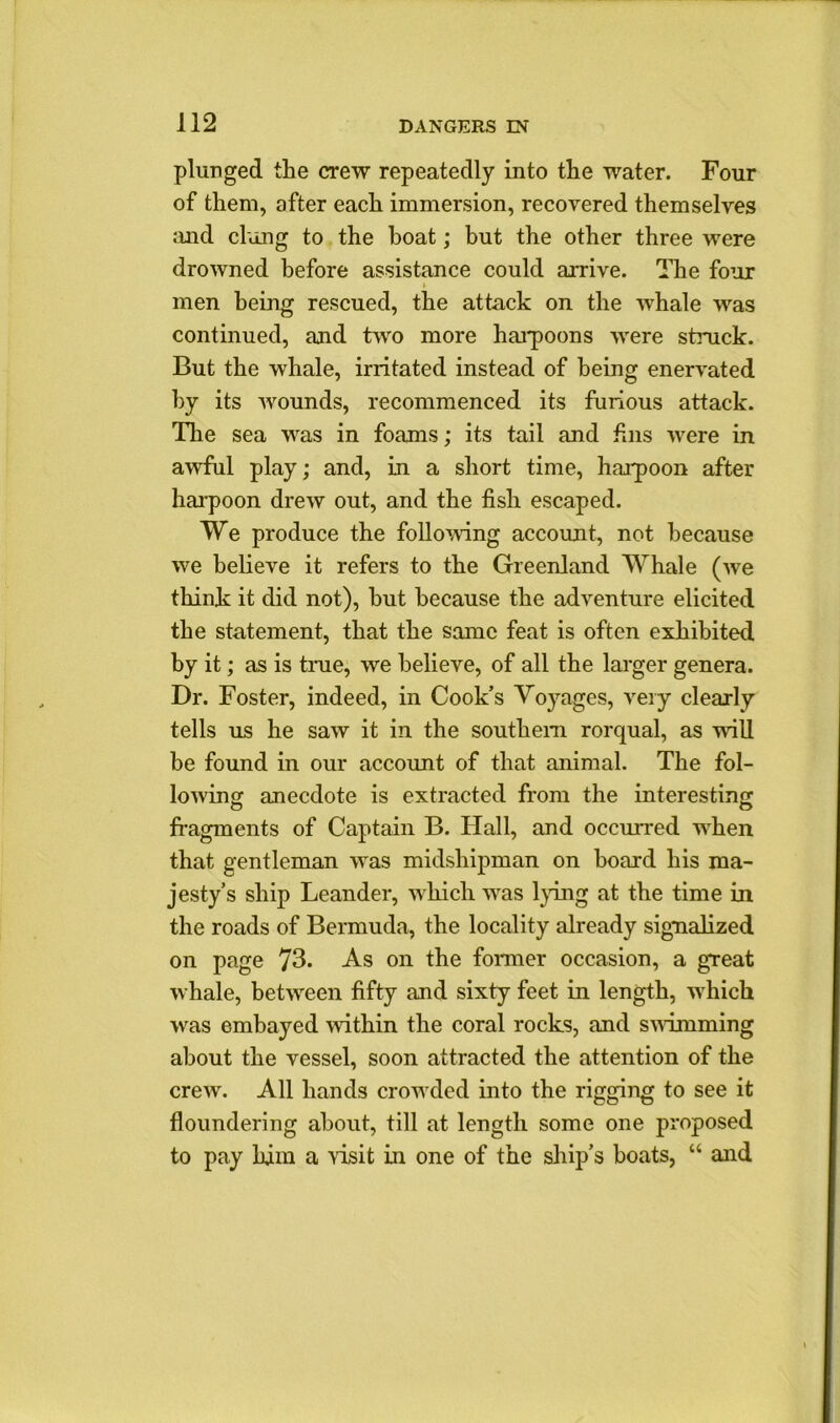 plunged the crew repeatedly into the water. Four of them, after each immersion, recovered themselves and clung to the boat; but the other three were drowned before assistance could arrive. The four men being rescued, the attack on the whale was continued, and two more harpoons were struck. But the whale, irritated instead of being enervated by its wounds, recommenced its furious attack. The sea was in foams; its tail and fins were in awful play; and, in a short time, harpoon after harpoon drew out, and the fish escaped. We produce the following account, not because we believe it refers to the Greenland Whale (we think it did not), hut because the adventure elicited the statement, that the same feat is often exhibited by it; as is true, we believe, of all the larger genera. Dr. Foster, indeed, in Cook’s Voyages, very clearly tells us he saw it in the southern rorqual, as will be found in our account of that animal. The fol- lowing anecdote is extracted from the interesting fragments of Captain B. Hall, and occurred when that gentleman was midshipman on board his ma- jesty’s ship Leander, which was lying at the time in the roads of Bermuda, the locality already signalized on page 73. As on the former occasion, a great whale, between fifty and sixty feet in length, which was embayed within the coral rocks, and swimming about the vessel, soon attracted the attention of the crew. All hands crowded into the rigging to see it floundering about, till at length some one proposed to pay him a visit in one of the ship’s boats, “ and