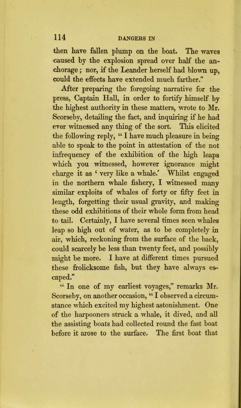 then have fallen plump on the boat. The waves caused by the explosion spread over half the an- chorage ; nor, if the Leander herself had blown up, could the effects have extended much farther.” After preparing the foregoing narrative for the press, Captain Hall, in order to fortify himself by the highest authority in these matters, wrote to Mr. Scorseby, detailing the fact, and inquiring if he had ever witnessed any thing of the sort. This elicited the following reply, “ I have much pleasure in being able to speak to the point in attestation of the not infrequency of the exhibition of the high leaps which you witnessed, however ignorance might charge it as c very like a whale.’ Whilst engaged in the northern whale fishery, I witnessed many similar exploits of whales of forty or fifty feet in length, forgetting their usual gravity, and making these odd exhibitions of their whole form from head to tail. Certainly, I have several times seen whales leap so high out of water, as to be completely in air, which, reckoning from the surface of the back, could scarcely be less than twenty feet, and possibly might be more. I have at different times pursued these frolicksome fish, but they have always es- caped.” “ In one of my earliest voyages,” remarks Mr. Scorseby, on another occasion, “ I observed a circum- stance 'which excited my highest astonishment. One of the harpooners struck a whale, it dived, and all the assisting boats had collected round the fast boat before it arose to the surface. The first boat that