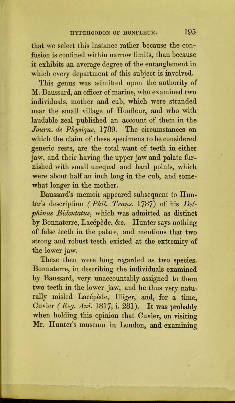 that we select this instance rather because the con- fusion is confined within narrow limits, than because it exhibits an average degree of the entanglement in which every department of this subject is involved. This genus was admitted upon the authority of M. Baussard, an officer of marine, who examined two individuals, mother and cub, which were stranded near the small village of Honfleur, and who with laudable zeal published an account of them in the Journ. de Physique, 1789. The circumstances on which the claim of these specimens to be considered generic rests, are the total want of teeth in either jaw, and their having the upper jaw and palate fur- nished with small unequal and hard points, which were about half an inch long in the cub, and some- what longer in the mother. Baussard’s memoir appeared subsequent to Hun- ter’s description (Phil. Trans. 1787) of his Del- phinus Bidentatus, which was admitted as distinct by Bonnaterre, Lacepede, &c. Hunter says nothing of false teeth in the palate, and mentions that two strong and robust teeth existed at the extremity of the lower jaw. These then were long regarded as two species. Bonnaterre, in describing the individuals examined by Baussard, very unaccountably assigned to them two teeth in the lower jaw, and he thus very natu- rally misled Lacepede, Illiger, and, for a time, Cuvier (Reg. Ani. 1817, i. 281). It was probably when holding this opinion that Cuvier, on visiting Mr. Hunter’s museum in London, and examining