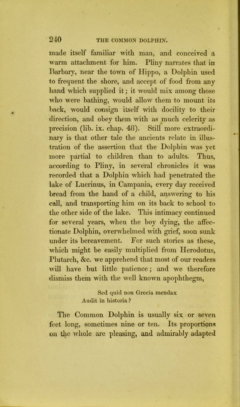 made itself familiar Math man, and conceived a warm attachment for him. Pliny narrates that in Barbary, near the town of Hippo, a Dolphin used to frequent the shore, and accept of food from any hand which supplied it; it would mix among those who were bathing, would allow them to mount its hack, would consign itself Math docility to their direction, and obey them with as much celerity as precision (lib. ix. chap. 48). Still more extraordi- nary is that other tale the ancients relate in illus- tration of the assertion that the Dolphin was yet more partial to children than to adults. Thus, according to Pliny, in several chronicles it Mras recorded that a Dolphin which had penetrated the lake of Lucrinus, in Campania, every day received bread from the hand of a child, ansnTering to his call, and transporting him on its back to school to the other side of the lake. This intimacy continued for several years, when the boy dying, the affec- tionate Dolphin, ovenvhelmed Math grief, soon sunk under its bereavement. For such stories as these, vdiich might be easily multiplied from Herodotus, Plutarch, &c. we apprehend that most of our readers M ill have but little patience; and nre therefore dismiss them MTith the nrell knonm apophthegm, Sed quid non Grecia mendax Audit in historia ? The Common Dolphin is usually six or seven feet long, sometimes nine or ten. Its proportions on the Mrhole are pleasing, and admirably adapted