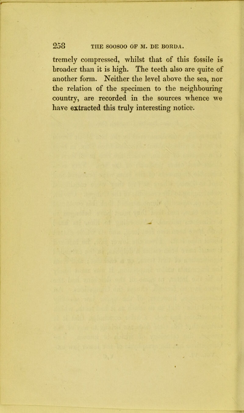 tremely compressed, whilst that of this fossile is broader than it is high. The teeth also are quite of another form. Neither the level above the sea, nor the relation of the specimen to the neighbouring country, are recorded in the sources whence we have extracted this truly interesting notice.