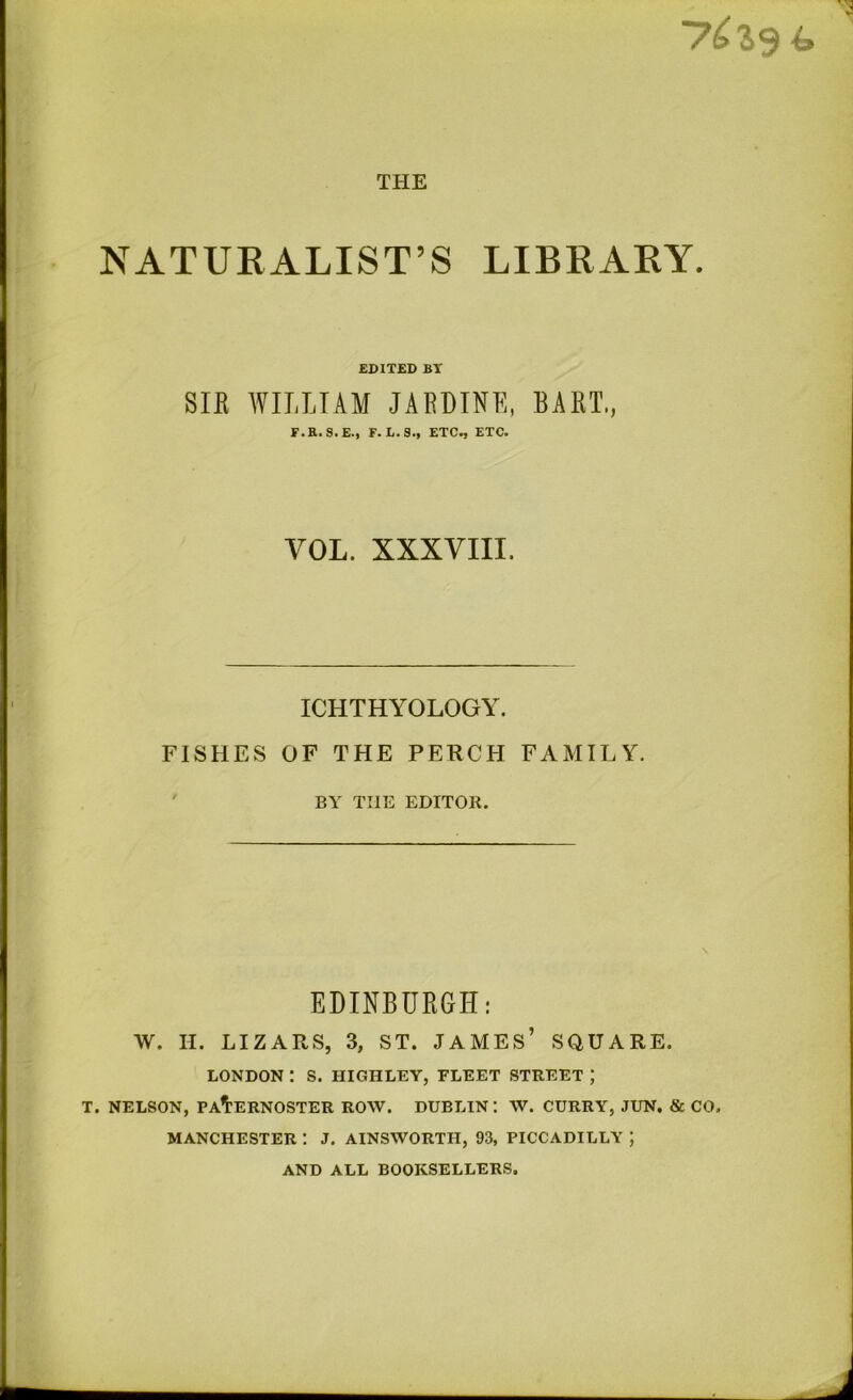 THE 76*3 NATURALIST’S LIBRARY. EDITED BT SIR WILLIAM JARDINE, BART,, F.R.S.E., F. L.S., ETC., ETC. VOL. XXXVIII. ICHTHYOLOGY. FISHES OF THE PERCH FAMILY. BY TIIE EDITOR. EDINBURGH: W. H. LIZAPvS, 3, ST. JAMES’ SQUARE. LONDON : S. HIGHLEY, FLEET STREET ; T. NELSON, PATERNOSTER ROW. DUBLIN: W. CURRY, JUN. & CO. MANCHESTER : J. AINSWORTH, 93, PICCADILLY ; AND ALL BOOKSELLERS.