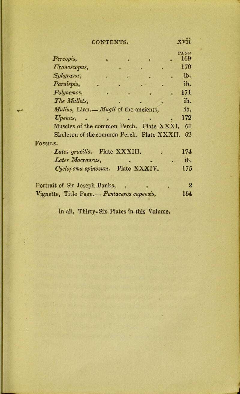 Percopis, PAGE . . . . 169 TJranoscopus, • • • 170 Sphyroena, • • • • ib. Paralepis, • • • • ib. Polynemos, • • • • 171 The Mullets, • • • ib. Mullus, Linn.- - Mugil of the ancients, ib. Upenus, • • • • 172 Muscles of the common Perch. Plate XXXI. 61 Skeleton of the common Perch. Plate XXXII. 62 Fossils. Pates gracilis. Plate XXXIII. 174 Pates Macrourus, ib. Cyclopoma spinosum. Plate XXXIV. 175 Portrait of Sir Joseph Banks, 2 Vignette, Title Page. — Pentaceros capensis, 154 In all, Thirty- Six Plates in this Volume.