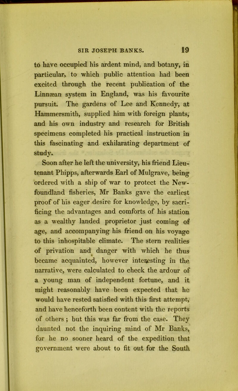 to have occupied his ardent mind, and botany, in particular, to which public attention had been excited through the recent publication of the Linnaean system in England, was his favourite pursuit. The gardens of Lee and Kennedy, at Hammersmith, supplied him with foreign plants, and his own industry and research for British specimens completed his practical instruction in this fascinating and exhilarating department of study. Soon after he left the university, his friend Lieu- tenant Phipps, afterwards Earl of Mulgrave, being ordered with a ship of war to protect the New- foundland fisheries, Mr Banks gave the earliest proof of his eager desire for knowledge, by sacri- ficing the advantages and comforts of his station as a wealthy landed proprietor just coming of age, and accompanying his friend on his voyage to this inhospitable climate. The stern realities of privation and danger with which he thus became acquainted, however interesting in the narrative, were calculated to check the ardour of a young man of independent fortune, and it might reasonably have been expected that he would have rested satisfied with this first attempt, and have henceforth been content with the reports of others ; but this was far from the case. They daunted not the inquiring mind of Mr Banks, for he no sooner heard of the expedition that government were about to fit out for the South