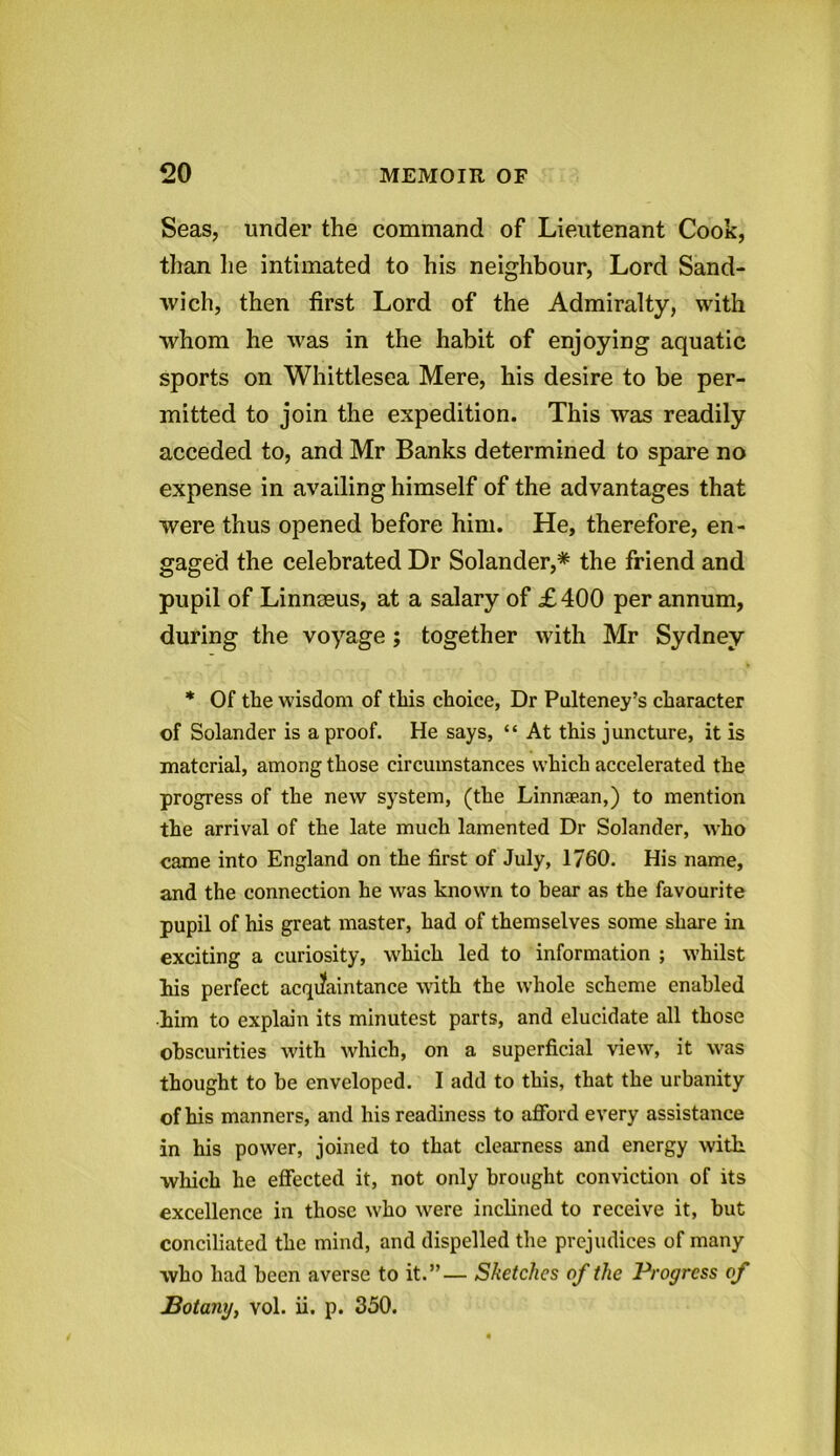 Seas, under the command of Lieutenant Cook, than he intimated to his neighbour, Lord Sand- wich, then first Lord of the Admiralty, with whom he was in the habit of enjoying aquatic sports on Whittlesea Mere, his desire to be per- mitted to join the expedition. This was readily acceded to, and Mr Banks determined to spare no expense in availing himself of the advantages that were thus opened before him. He, therefore, en- gaged the celebrated Dr Solander,* the friend and pupil of Linnaeus, at a salary of £400 per annum, during the voyage ; together with Mr Sydney * Of the wisdom of this choice, Dr Pulteney’s character of Solander is a proof. He says, “ At this juncture, it is material, among those circumstances which accelerated the progress of the new system, (the Linnaean,) to mention the arrival of the late much lamented Dr Solander, who came into England on the first of July, 1760. His name, and the connection he was known to bear as the favourite pupil of his great master, had of themselves some share in exciting a curiosity, which led to information ; whilst his perfect acquaintance with the whole scheme enabled ■him to explain its minutest parts, and elucidate all those obscurities with which, on a superficial view, it was thought to be enveloped. I add to this, that the urbanity of his manners, and his readiness to afford every assistance in his power, joined to that clearness and energy with which he effected it, not only brought conviction of its excellence in those who were inclined to receive it, but conciliated the mind, and dispelled the prejudices of many who had been averse to it.”— Sketches of the Progress of Botany, vol. ii. p. 350.