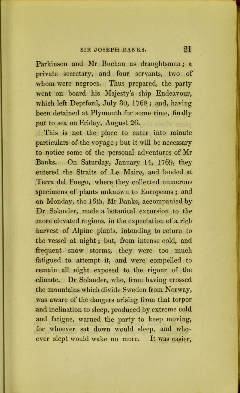 Parkinson and Mr Buchan as draughtsmen; a private secretary, and four servants, two of whom were negroes. Thus prepared, the party went on board his Majesty’s ship Endeavour, which left Deptford, July 30, 1768 ; and, having been detained at Plymouth for some time, finally put to sea on Friday, August 26. This is not the place to enter into minute particulars of the voyage ; but it will be necessary to notice some of the personal adventures of Mr Banks. On Saturday, January 14, 1769? they entered the Straits of Le Maire, and landed at Terra del Fuego, where they collected numerous specimens of plants unknown to Europeans ; and on Monday, the 16th, Mr Banks, accompanied by Dr Solander, made a botanical excursion to the more elevated regions, in the expectation of a rich harvest of Alpine plants, intending to return to the vessel at night; but, from intense cold, and frequent snow storms, they were too much fatigued to attempt it, and were compelled to remain all night exposed to the rigour of the climate. Dr Solander, who, from having crossed the mountains which divide Sweden from Norway, was aware of the dangers arising from that torpor and inclination to sleep, produced by extreme cold and fatigue, warned the party to keep moving, for whoever sat down would sleep, and who- ever slept would wake no more. It was easier,