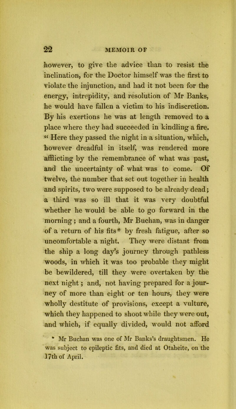 however, to give the advice than to resist the inclination, for the Doctor himself was the first to violate the injunction, and had it not been for the energy, intrepidity, and resolution of Mr Banks, he would have fallen a victim to his indiscretion. By his exertions he was at length removed to a place where they had succeeded in kindling a fire. “ Here they passed the night in a situation, which, however dreadful in itself, was rendered more afflicting by the remembrance of what was past, and the uncertainty of what was to come. Of twelve, the number that set out together in health and spirits, two were supposed to be already dead; a third was so ill that it was very doubtful whether he would be able to go forward in the morning ; and a fourth, Mr Buchan, was in danger of a return of his fits* by fresh fatigue, after so uncomfortable a night. They were distant from the ship a long day’s journey through pathless woods, in which it was too probable they might be bewildered, till they were overtaken by the next night; and, not having prepared for a jour- ney of more than eight or ten hours, they were wholly destitute of provisions, except a vulture, which they happened to shoot while they were out, and which, if equally divided, would not afford % Mr Buchan was one of Mr Banks’s draughtsmen. He was subject to epileptic fits, and died at Otaheite, on the 17th of April.