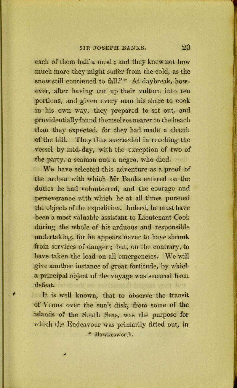 each of them half a meal ; and they knew not how much more they might suffer from the cold, as the snow still continued to fall.” * At daybreak, how- ever, after having cut up their vulture into ten portions, and given every man his share to cook in his own way, they prepared to set out, and providentially found themselves nearer to the beach than they expected, for they had made a circuit of the hill. They thus succeeded in reaching the vessel by mid-day, with the exception of two of the party, a seaman and a negro, who died. We have selected this adventure as a proof of the ardour with which Mr Banks entered on the duties he had volunteered, and the courage and perseverance with which he at all times pursued the objects of the expedition. Indeed, he must have been a most valuable assistant to Lieutenant Cook during the whole of his arduous and responsible undertaking, for he appears never to have shrunk from services of danger ; but, on the contrary, to have taken the lead on all emergencies. We will give another instance of great fortitude, by which a principal object of the voyage was secured from defeat. It is well known, that to observe the transit of Venus over the sun’s disk, from some of the islands of the South Seas, was the purpose for which tjhe Endeavour was primarily fitted out, in