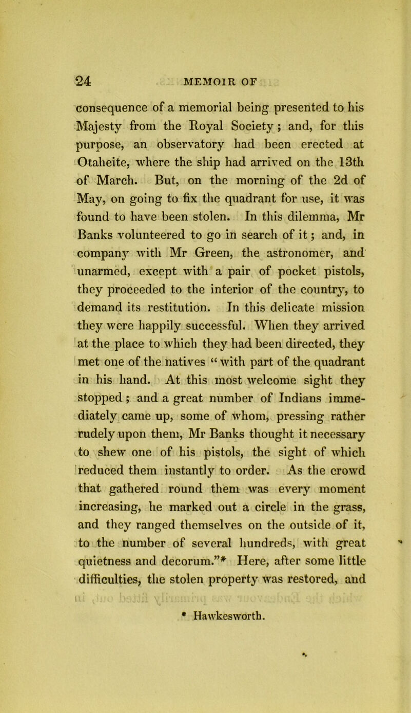 consequence of a memorial being presented to his Majesty from the Royal Society ; and, for this purpose, an observatory had been erected at Otalieite, where the ship had arrived on the 13th of March. But, on the morning of the 2d of May, on going to fix the quadrant for use, it was found to have been stolen. In this dilemma, Mr Banks volunteered to go in search of it; and, in company with Mr Green, the astronomer, and unarmed, except with a pair of pocket pistols, they proceeded to the interior of the country, to demand its restitution. In this delicate mission they were happily successful. When they arrived at the place to which they had been directed, they met one of the natives “ with part of the quadrant in his hand. At this most welcome sight they stopped; and a great number of Indians imme- diately came up, some of whom, pressing rather rudely upon them, Mr Banks thought it necessary to shew one of his pistols, the sight of which reduced them instantly to order. As the crowd that gathered round them was every moment increasing, lie marked out a circle in the grass, and they ranged themselves on the outside of it, to the number of several hundreds, with great quietness and decorum.”* Here, after some little difficulties, the stolen property was restored, and