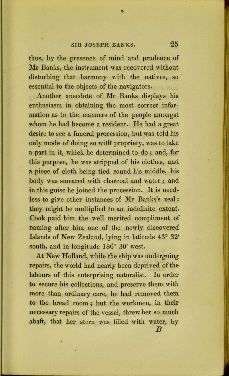 thus, by the presence of mind and prudence of Mr Banks, the instrument was recovered without disturbing that harmony with the natives, so essential to the objects of the navigators. Another anecdote of Mr Banks displays his enthusiasm in obtaining the most correct infor- mation as to the manners of the people amongst whom he had become a resident. He had a great desire to see a funeral procession, but was told his only mode of doing so with propriety, was to take a part in it, which he determined to do ; and, for this purpose, he was stripped of his clothes, and a piece of cloth being tied round his middle, his body was smeared with charcoal and water; and in this guise he joined the procession. It is need- less to give other instances of Mr Banks’s zeal: they might be multiplied to an indefinite extent. Cook paid him the vrell merited compliment of naming after him one of the newly discovered Islands of New Zealand, lying in latitude 43° 32' south, and in longitude 186° 30' west. At New Holland, while the ship was undergoing repairs, the world had nearly been deprived of the labours of this enterprising naturalist. In order to secure his collections, and preserve them with more than ordinary care, he had removed them to the bread room ; but the workmen, in their necessary repairs of the vessel, threw her so much abaft, that her stern wras filled with water, by B