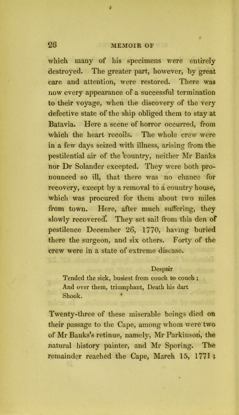 which many of his specimens were entirely destroyed. The greater part, howrever, by great care and attention, were restored. There was now every appearance of a successful termination to their voyage, when the discovery of the very defective state of the ship obliged them to stay at Batavia. Here a scene of horror occurred, from which the heart recoils* The whole crew were in a few days seized with illness, arising from the pestilential air of the country, neither Mr Banks nor Dr Solander excepted. They were both pro- nounced so ill, that there was no chance for recovery, except by a removal to a country house, which was procured for them about two miles from town. Here, after much suffering, they slowly recovered*. They set sail from this den of pestilence December 26, 1770, having buried there the surgeon, and six others. Forty of the crew were in a state of extreme disease. Despair Tended the sick, busiest from couch to couch ; And over them, triumphant, Death his dart Shook. * Twenty-three of these miserable beings died on their passage to the Cape, among whom were two of Mr Banks’s retinue, namely, Mr Parkinson, the natural history painter, and Mr Sporing. The remainder reached the Cape, March 15, 1771 >