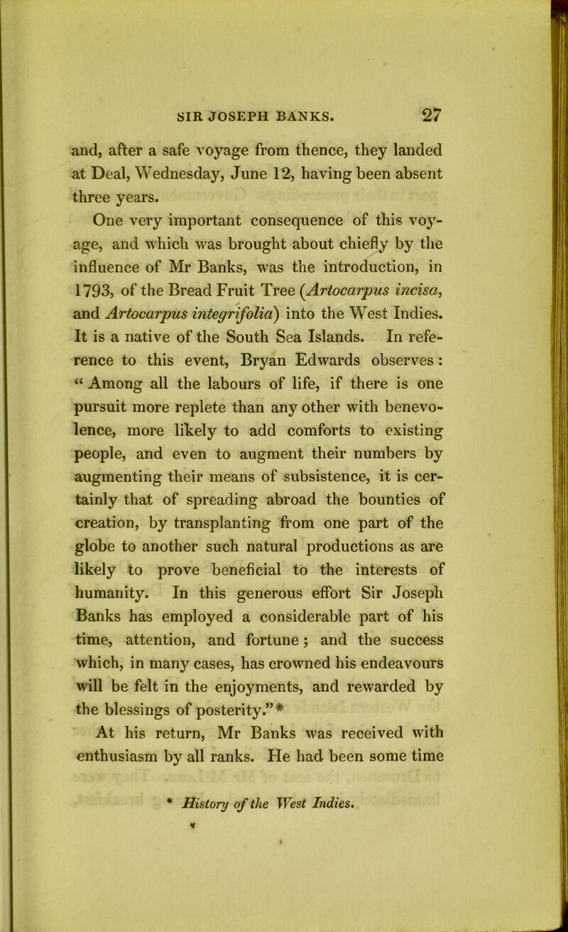 and, after a safe voyage from thence, they landed at Deal, Wednesday, June 12, having been absent three years. One very important consequence of this voy- age, and which was brought about chiefly by the influence of Mr Banks, was the introduction, in 1793, of the Bread Fruit Tree (Artocarpus incisa, * and Artocarpus integrifolia) into the West Indies. It is a native of the South Sea Islands. In refe- rence to this event, Bryan Edwards observes: “ Among all the labours of life, if there is one pursuit more replete than any other with benevo- lence, more likely to add comforts to existing people, and even to augment their numbers by augmenting their means of subsistence, it is cer- tainly that of spreading abroad the bounties of creation, by transplanting from one part of the globe to another such natural productions as are likely to prove beneficial to the interests of humanity. In this generous effort Sir Joseph Banks has employed a considerable part of his time, attention, and fortune; and the success which, in man}' cases, has crowned his endeavours will be felt in the enjoyments, and rewarded by the blessings of posterity.”* At his return, Mr Banks was received with enthusiasm by all ranks. He had been some time * History of the West Indies.