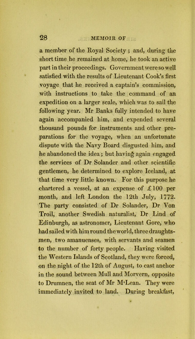 a member of the Royal Society ; and, during the short time he remained at home, he took an active part in their proceedings. Government were so well satisfied with the results of Lieutenant Cook’s first voyage that he received a captain’s commission, with instructions to take the command of an expedition on a larger scale, which was to sail the following year. Mr Banks fully intended to have again accompanied him, and expended several thousand pounds for instruments and other pre- parations for the voyage, when an unfortunate dispute with the Navy Board disgusted him, and he abandoned the idea; but having again engaged the services of Dr Solander and other scientific gentlemen, he determined to explore Iceland, at that time very little known. For this purpose he chartered a vessel, at an expense of £ 100 per month, and left London the 12th July, 1772. The party consisted of Dr Solander, Dr Von Troil, another Swedish naturalist, Dr Lind of Edinburgh, as astronomer, Lieutenant Gore, who had sailed with him round the world, three draughts- men, two amanuenses, with servants and seamen to the number of forty people. Having visited the Western Islands of Scotland, they were forced, on the night of the 12th of August, to cast anchor in the sound between Mull and Morvern, opposite to Drumnen, the seat of Mr M‘Lean. They were immediately invited to land. During breakfast,