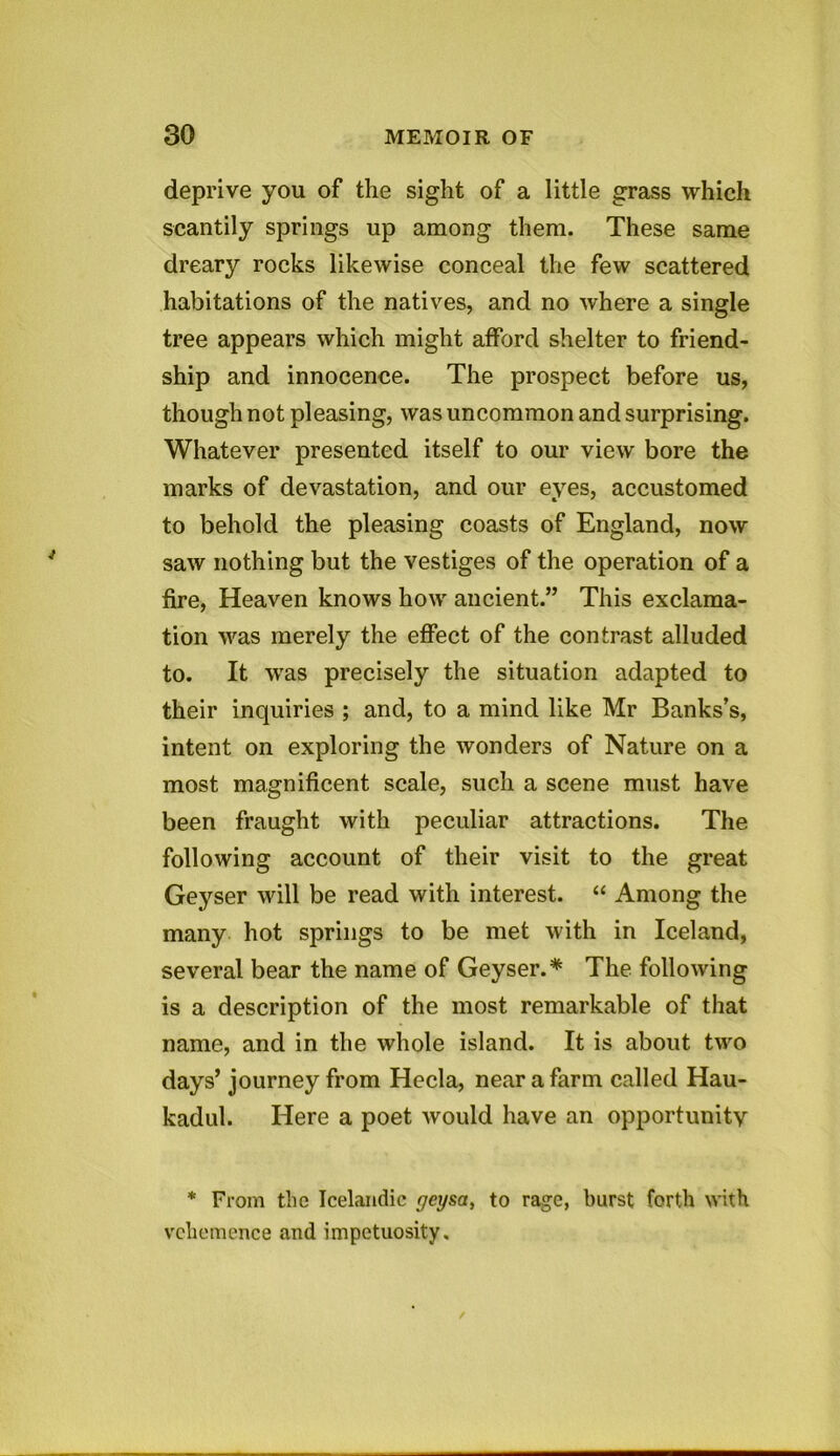 deprive you of the sight of a little grass which scantily springs up among them. These same dreary rocks likewise conceal the few scattered habitations of the natives, and no where a single tree appears which might afford shelter to friend- ship and innocence. The prospect before us, though not pleasing, was uncommon and surprising. Whatever presented itself to our view bore the marks of devastation, and our eyes, accustomed to behold the pleasing coasts of England, now saw nothing but the vestiges of the operation of a fire, Heaven knows how ancient.” This exclama- tion was merely the effect of the contrast alluded to. It was precisely the situation adapted to their inquiries ; and, to a mind like Mr Banks’s, intent on exploring the wonders of Nature on a most magnificent scale, such a scene must have been fraught with peculiar attractions. The following account of their visit to the great Geyser will be read with interest. “ Among the many hot springs to be met with in Iceland, several bear the name of Geyser.* The following is a description of the most remarkable of that name, and in the whole island. It is about two days’ journey from Hecla, near a farm called Hau- kadul. Here a poet would have an opportunity * From the Icelandic geysa, to rage, burst forth with vehemence and impetuosity.
