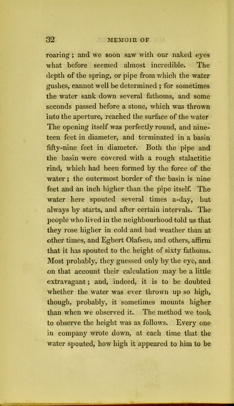 roaring; and we soon saw with our naked eyes what before seemed almost incredible. The depth of the spring, or pipe from which the water gushes, cannot well be determined ; for sometimes the water sank down several fathoms, and some seconds passed before a stone, which was thrown into the aperture, reached the surface of the water The opening itself was perfectly round, and nine- teen feet in diameter, and terminated in a basin fifty-nine feet in diameter. Both the pipe and the basin were covered with a rough stalactitic rind, which had been formed by the force of the water ; the outermost border of the basin is nine feet and an inch higher than the pipe itself. The water here spouted several times a-day, but always by starts, and after certain intervals. The people who lived in the neighbourhood told us that they rose higher in cold and bad weather than at other times, and Egbert Olafsen, and others, affirm that it has spouted to the height of sixty fathoms. Most probably, they guessed only by the eye, and on that account their calculation may be a little extravagant; and, indeed, it is to be doubted whether the water was ever thrown up so high, though, probably, it sometimes mounts higher than when we observed it. The method we took to observe the height was as follows. Every one in company wrote down, at each time that the water spouted, how high it appeared to him to be