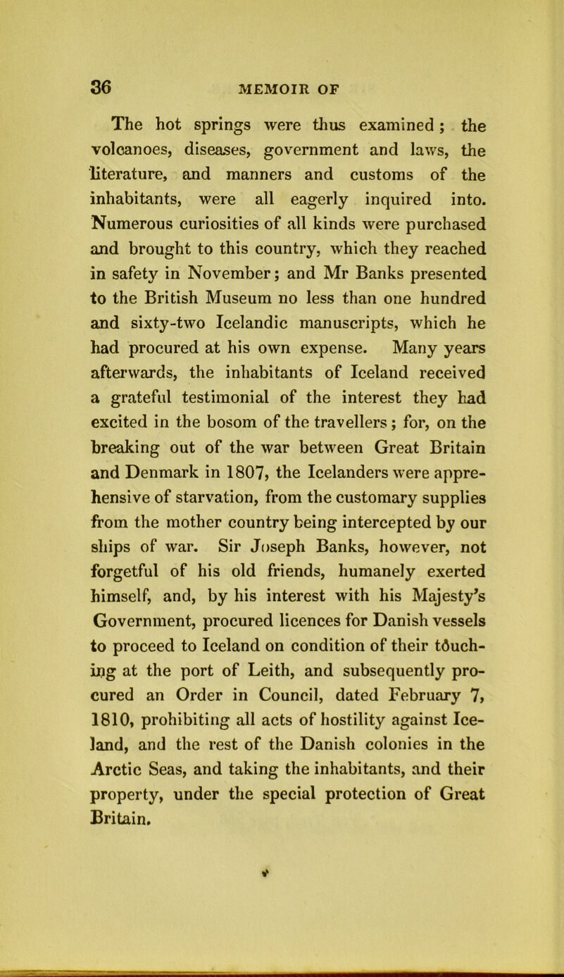 The hot springs were thus examined; the volcanoes, diseases, government and laws, the literature, and manners and customs of the inhabitants, were all eagerly inquired into. Numerous curiosities of all kinds were purchased and brought to this country, which they reached in safety in November; and Mr Banks presented to the British Museum no less than one hundred and sixty-two Icelandic manuscripts, which he had procured at his own expense. Many years afterwards, the inhabitants of Iceland received a grateful testimonial of the interest they had excited in the bosom of the travellers; for, on the breaking out of the war between Great Britain and Denmark in 1807? the Icelanders were appre- hensive of starvation, from the customary supplies from the mother country being intercepted by our ships of war. Sir Joseph Banks, however, not forgetful of his old friends, humanely exerted himself, and, by his interest with his Majesty’s Government, procured licences for Danish vessels to proceed to Iceland on condition of their tduch- ing at the port of Leith, and subsequently pro- cured an Order in Council, dated February 7, 1810, prohibiting all acts of hostility against Ice- land, and the rest of the Danish colonies in the Arctic Seas, and taking the inhabitants, and their property, under the special protection of Great Britain.