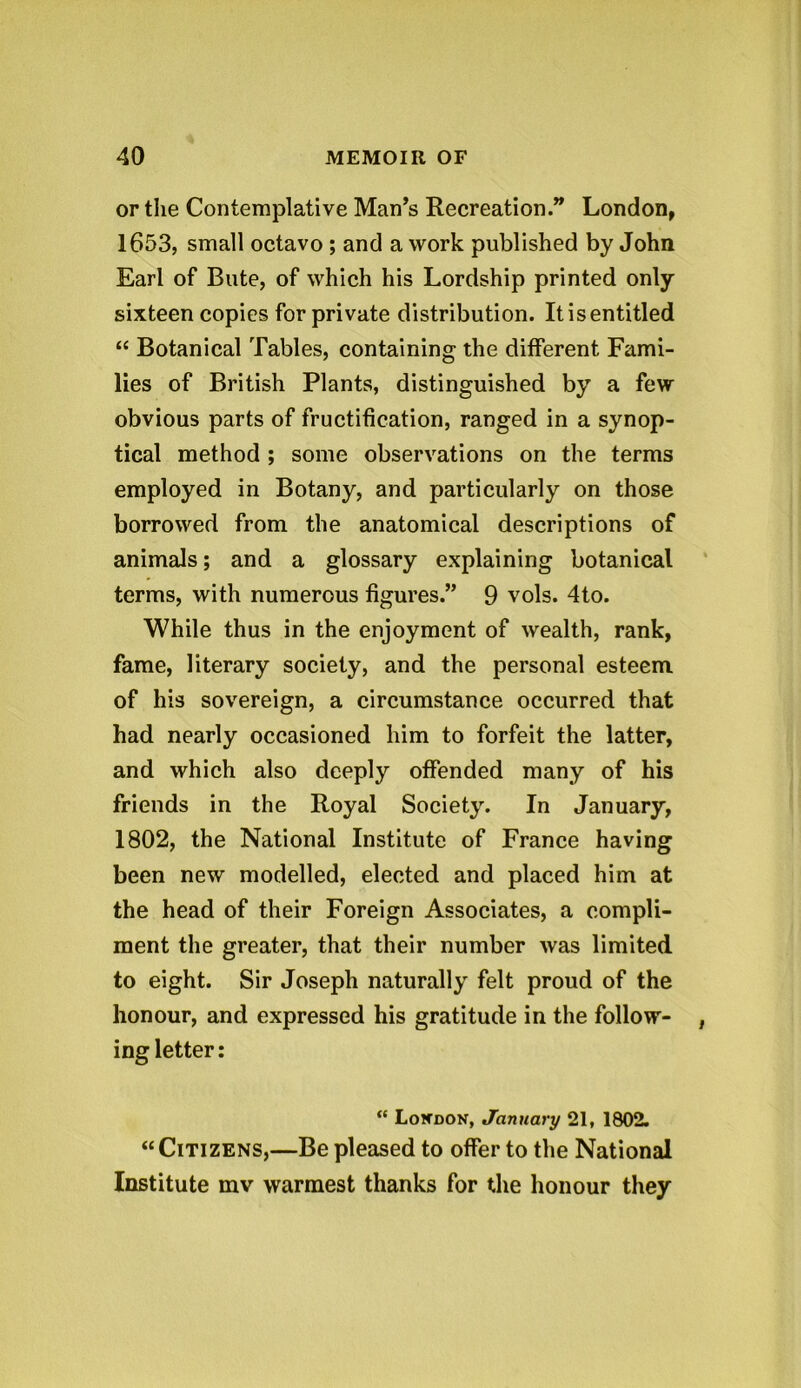 or the Contemplative Man’s Recreation.” London, 1653, small octavo ; and a work published by John Earl of Bute, of which his Lordship printed only sixteen copies for private distribution. It is entitled “ Botanical Tables, containing the different Fami- lies of British Plants, distinguished by a few- obvious parts of fructification, ranged in a synop- tical method ; some observations on the terms employed in Botany, and particularly on those borrowed from the anatomical descriptions of animals; and a glossary explaining botanical terms, with numerous figures.” 9 vols. 4to. While thus in the enjoyment of wealth, rank, fame, literary society, and the personal esteem of his sovereign, a circumstance occurred that had nearly occasioned him to forfeit the latter, and which also deeply offended many of his friends in the Royal Society. In January, 1802, the National Institute of France having been new modelled, elected and placed him at the head of their Foreign Associates, a compli- ment the greater, that their number was limited to eight. Sir Joseph naturally felt proud of the honour, and expressed his gratitude in the follow- ing letter: “ Lowdon, January 21, 1802. “Citizens,—Be pleased to offer to the National Institute inv warmest thanks for the honour they