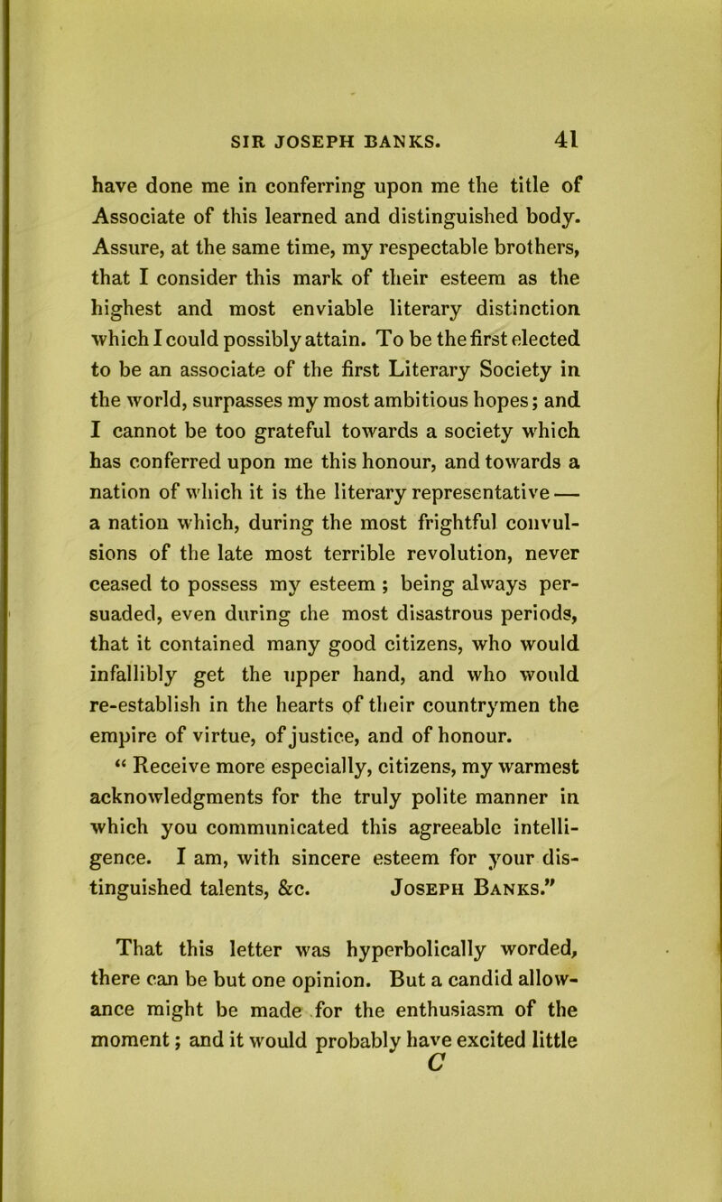 have done me in conferring upon me the title of Associate of this learned and distinguished body. Assure, at the same time, my respectable brothers, that I consider this mark of their esteem as the highest and most enviable literary distinction ■which I could possibly attain. To be the first elected to be an associate of the first Literary Society in the world, surpasses my most ambitious hopes; and I cannot be too grateful towards a society which has conferred upon me this honour, and towards a nation of which it is the literary representative — a nation which, during the most frightful convul- sions of the late most terrible revolution, never ceased to possess my esteem ; being always per- suaded, even during die most disastrous periods, that it contained many good citizens, who would infallibly get the upper hand, and who would re-establish in the hearts of their countrymen the empire of virtue, of justice, and of honour. “ Receive more especially, citizens, my warmest acknowledgments for the truly polite manner in which you communicated this agreeable intelli- gence. I am, with sincere esteem for your dis- tinguished talents, &c. Joseph Banks.” That this letter was hyperbolically worded, there can be but one opinion. But a candid allow- ance might be made for the enthusiasm of the moment; and it would probably have excited little