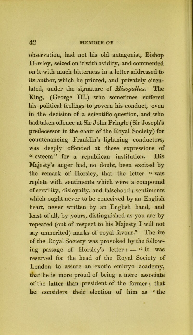 observation, had not his old antagonist, Bishop Horsley, seized on it with avidity, and commented on it with much bitterness in a letter addressed to its author, which he printed, and privately circu- lated, under the signature of Misogallus. The King, (George III.) who sometimes suffered his political feelings to govern his conduct, even in the decision of a scientific question, and who had taken offence at Sir John Pringle (Sir Joseph’s predecessor in the chair of the Royal Society) for countenancing Franklin’s lightning conductors, was deeply offended at these expressions of “ esteem ” for a republican institution. His Majesty’s anger had, no doubt, been excited by the remark of Horsley, that the letter “ was replete with sentiments which were a compound of servility, disloyalty, and falsehood ; sentiments which ought never to be conceived by an English heart, never written by an English hand, and least of all, by yours, distinguished as you are by repeated (out of respect to his Majesty I will not say unmerited) marks of royal favour.” The ire of the Royal Society was provoked by the follow- ing passage of Horsley’s letter : — “It was reserved for the head of the Royal Society of London to assure an exotic embryo academy, that he is more proud of being a mere associate of the latter than president of the former; that he considers their election of him as 4 the