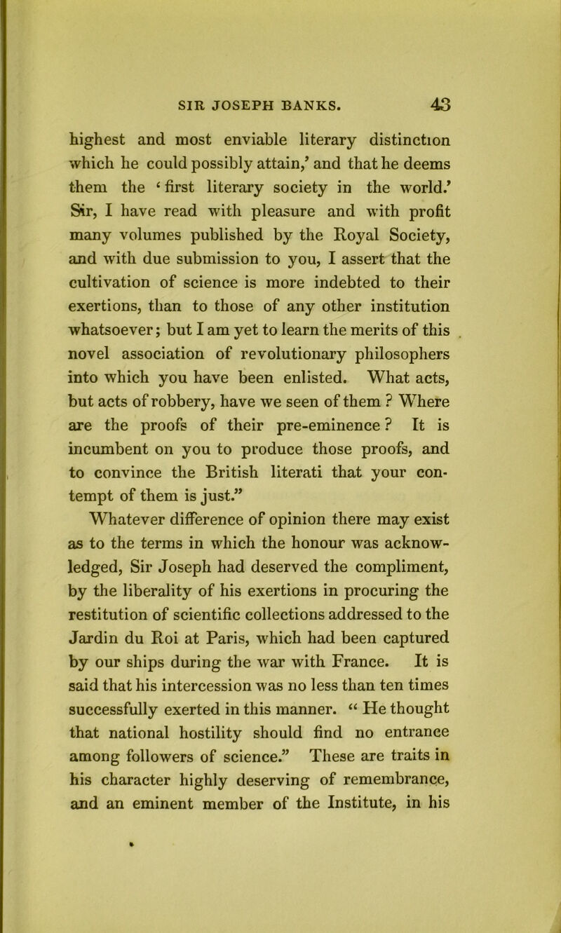 highest and most enviable literary distinction which he could possibly attain/ and that he deems them the ‘ first literary society in the world/ Sir, I have read with pleasure and with profit many volumes published by the Royal Society, and with due submission to you, I assert that the cultivation of science is more indebted to their exertions, than to those of any other institution whatsoever; but I am yet to learn the merits of this novel association of revolutionary philosophers into which you have been enlisted. What acts, but acts of robbery, have we seen of them ? Where are the proofs of their pre-eminence ? It is incumbent on you to produce those proofs, and to convince the British literati that your con- tempt of them is just.” Whatever difference of opinion there may exist as to the terms in which the honour was acknow- ledged, Sir Joseph had deserved the compliment, by the liberality of his exertions in procuring the restitution of scientific collections addressed to the Jardin du Roi at Paris, which had been captured by our ships during the war with France. It is said that his intercession was no less than ten times successfully exerted in this manner. “ He thought that national hostility should find no entrance among followers of science.” These are traits in his character highly deserving of remembrance, and an eminent member of the Institute, in his