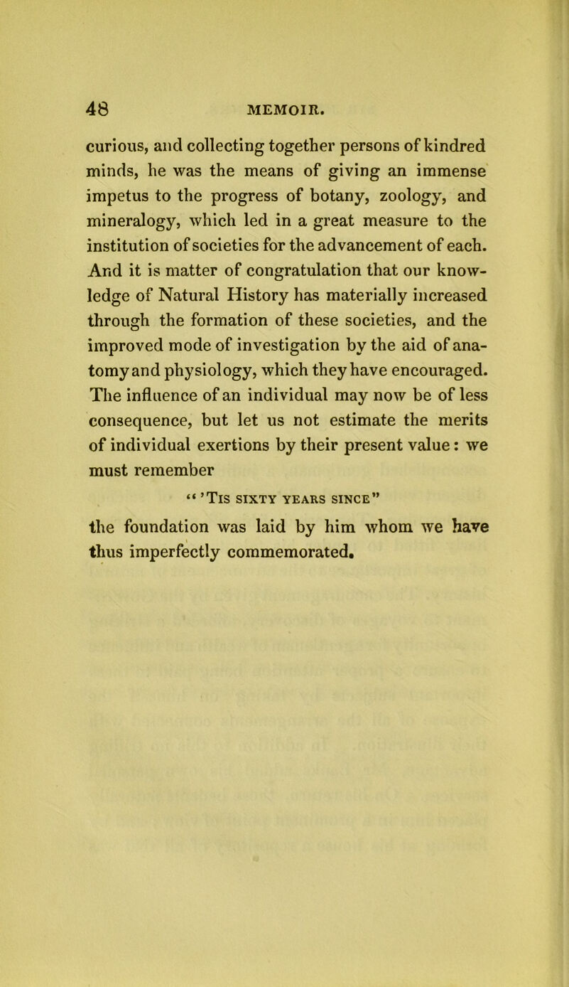 curious, and collecting together persons of kindred minds, he was the means of giving an immense impetus to the progress of botany, zoology, and mineralogy, which led in a great measure to the institution of societies for the advancement of each. And it is matter of congratulation that our know- ledge of Natural History has materially increased through the formation of these societies, and the improved mode of investigation by the aid of ana- tomyand physiology, which they have encouraged. The influence of an individual may now be of less consequence, but let us not estimate the merits of individual exertions by their present value: we must remember “ ’TlS SIXTY YEARS SINCE” the foundation was laid by him whom we have thus imperfectly commemorated.