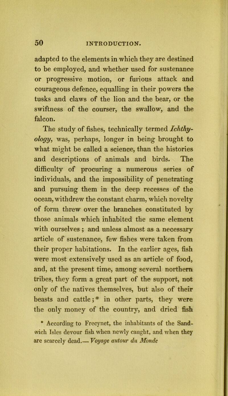 adapted to the elements in which they are destined to be employed, and whether used for sustenance or progressive motion, or furious attack and courageous defence, equalling in their powers the tusks and claws of the lion and the bear, or the swiftness of the courser, the swallow, and the falcon. The study of fishes, technically termed Ichthy- ology, was, perhaps, longer in being brought to what might be called a science, than the histories and descriptions of animals and birds. The difficulty of procuring a numerous series of individuals, and the impossibility of penetrating and pursuing them in the deep recesses of the ocean, withdrew the constant charm, which novelty of form threw over the branches constituted by those animals which inhabited the same element with ourselves ; and unless almost as a necessary article of sustenance, few fishes were taken from their proper habitations. In the earlier ages, fish were most extensively used as an article of food, and, at the present time, among several northern tribes, they form a great part of the support, not only of the natives themselves, but also of their beasts and cattle;* in other parts, they were the only money of the country, and dried fish * According to Frecynet, the inhabitants of the Sand- wich Isles devour fish when newly caught, and when they are scarcely dead.— Voyage autour du Monde