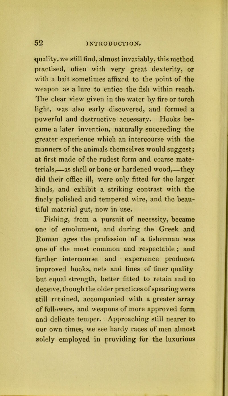 quality, we still find, almost invariably, this method practised, often with very great dexterity, or with a bait sometimes affixed to the point of the weapon as a lure to entice the fish within reach. The clear view given in the water by fire or torch light, was also early discovered, and formed a powerful and destructive accessary. Hooks be- came a later invention, naturally succeeding the greater experience which an intercourse with the manners of the animals themselves would suggest; at first made of the rudest form and coarse mate- terials,—as shell or bone or hardened wood,—they did their office ill, were only fitted for the larger kinds, and exhibit a striking contrast with the finely polished and tempered wire, and the beau- tiful material gut, now in use. Fishing, from a pursuit of necessity, became one of emolument, and during the Greek and Roman ages the profession of a fisherman was one of the most common and respectable ; and farther intercourse and experience producer, improved hooks, nets and lines of finer quality but equal strength, better fitted to retain and to deceive, though the older practices of spearing were still retained, accompanied with a greater array of followers, and weapons of more approved form and delicate temper. Approaching still nearer to our own times, we see hardy races of men almost solely employed in providing for the luxurious