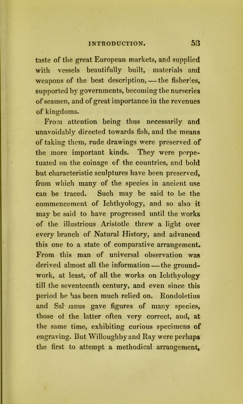 taste of the great European markets, and supplied with vessels beautifully built, materials and weapons of the best description, — the fisheries, supported by governments, becoming the nurseries of seamen, and of great importance in the revenues of kingdoms. From attention being thus necessarily and unavoidably directed towards fish, and the means of taking them, rude drawings were preserved of the more important kinds. They were perpe- tuated on the coinage of the countries, and bold but characteristic sculptures have been preserved, from which many of the species in ancient use can be traced. Such may be said to be the commencement of Ichthyology, and so also it may be said to have progressed until the works of the illustrious Aristotle threw a light over every branch of Natural History, and advanced this one to a state of comparative arrangement. From this man of universal observation was derived almost all the information—the ground- work, at least, of all the works on Ichthyology till the seventeenth century, and even since this period he has been much relied on. Rondoletius and Sal lanus gave figures of many species, those ot the latter often very correct, and, at the same time, exhibiting curious specimens of engraving. But Willoughby and Ray were perhaps the first to attempt a methodical arrangement*