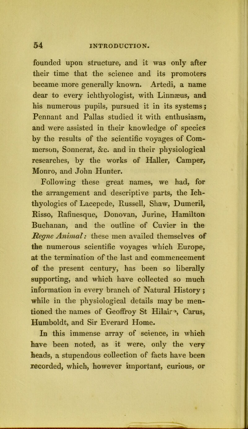 founded upon structure, and it wa3 only after their time that the science and its promoters became more generally known. Artedi, a name dear to every ichthyologist, with Linneeus, and his numerous pupils, pursued it in its systems; Pennant and Pallas studied it with enthusiasm, and were assisted in their knowledge of species by the results of the scientific voyages of Com- merson, Sonnerat, &c. and in their physiological researches, by the works of Haller, Camper, Monro, and John Hunter. Following these great names, we had, for the arrangement and descriptive parts, the Ich- thyologies of Lacepede, Russell, Shaw, Dumeril, Risso, Rafinesque, Donovan, Jurine, Hamilton Buchanan, and the outline of Cuvier in the Hegne Animal: these men availed themselves of the numerous scientific voyages which Europe, at the termination of the last and commencement of the present century, has been so liberally supporting, and which have collected so much information in every branch of Natural History; while in the physiological details may be men- tioned the names of Geoffroy St Hilair °, Carus, Humboldt, and Sir Everard Home. In this immense array of science, in which have been noted, as it were, only the very heads, a stupendous collection of facts have been recorded, which, however important, curious, or