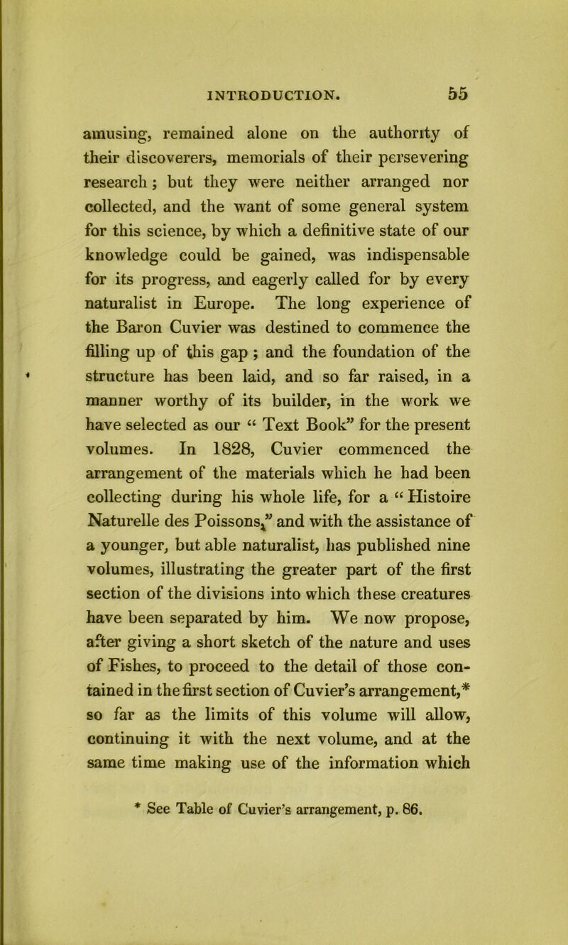 amusing, remained alone on the authority of their discoverers, memorials of their persevering research; but they were neither arranged nor collected, and the want of some general system for this science, by which a definitive state of our knowledge could be gained, was indispensable for its progress, and eagerly called for by every naturalist in Europe. The long experience of the Baron Cuvier was destined to commence the filling up of this gap ; and the foundation of the structure has been laid, and so far raised, in a manner worthy of its builder, in the work we have selected as our “ Text Book” for the present volumes. In 1828, Cuvier commenced the arrangement of the materials which he had been collecting during his whole life, for a “ Histoire Naturelle des Poissons*” and with the assistance of a younger, but able naturalist, has published nine volumes, illustrating the greater part of the first section of the divisions into which these creatures have been separated by him. We now propose, after giving a short sketch of the nature and uses of Fishes, to proceed to the detail of those con- tained in the first section of Cuvier’s arrangement,* so far as the limits of this volume will allow, continuing it with the next volume, and at the same time making use of the information which * See Table of Cuvier’s arrangement, p. 86.