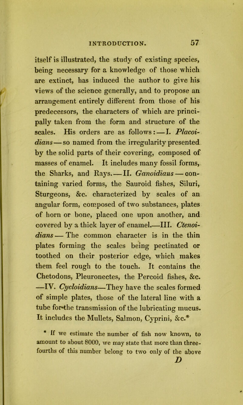 itself is illustrated, the study of existing species, being necessary for a knowledge of those which are extinct, has induced the author to give his views of the science generally, and to propose an arrangement entirely different from those of his predecessors, the characters of which are princi- pally taken from the form and structure of the scales. His orders are as follows: — I. Placoi- dians—so named from the irregularity presented by the solid parts of their covering, composed of masses of enamel. It includes many fossil forms, the Sharks, and Rays II. Gcinoidians — con- taining varied forms, the Sauroid fishes, Siluri, Sturgeons, &c. characterized by scales of an angular form, composed of two substances, plates of horn or bone, placed one upon another, and covered by a thick layer of enamel III. Ctenoi- dians — The common character is in the thin plates forming the scales being pectinated or toothed on their posterior edge, which makes them feel rough to the touch. It contains the Chetodons, Pleuronectes, the Percoid fishes, &c. —IV. Cycloidians—They have the scales formed of simple plates, those of the lateral line with a tube for^-the transmission of the lubricating mucus. It includes the Mullets, Salmon, Cyprini, &c.* * If we estimate the number of fish now known, to amount to about 8000, we may state that more than three- fourths of this number belong to two only of the above D