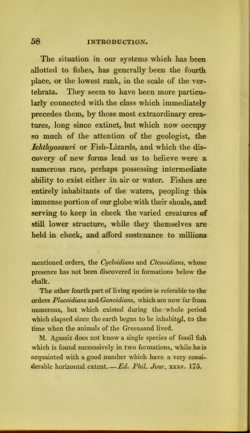 The situation in our systems which has been allotted to fishes, has generally been the fourth place, or the lowest rank, in the scale of the ver- tebrata. They seem to have been more particu- larly connected with the class which immediately precedes them, by those most extraordinary crea- tures, long since extinct, but which now occupy so much of the attention of the geologist, the Ichthyosauri or Fish-Lizards, and which the dis- covery of new forms lead us to believe were a numerous race, perhaps possessing intermediate ability to exist either in air or water. Fishes are entirely inhabitants of the waters, peopling this immense portion of our globe with their shoals, and serving to keep in check the varied creatures of still lower structure, while they themselves are held in check, and afford sustenance to millions mentioned orders, the Cycloidians and Ctenoidians, whose presence has not been discovered in formations below the chalk. The other fourth part of living species is referable to the orders Placoidians and Ganoidians, which are now far from numerous, but which existed during the whole period which elapsed since the earth began to be inhabited, to the time when the animals of the Greensand lived. M. Agassiz does not know a single species of fossil fish which is found successively in two formations, while he is acquainted with a good number which have a very consi- derable horizontal extent Ed. Phil. Jour. xxxv. 175.