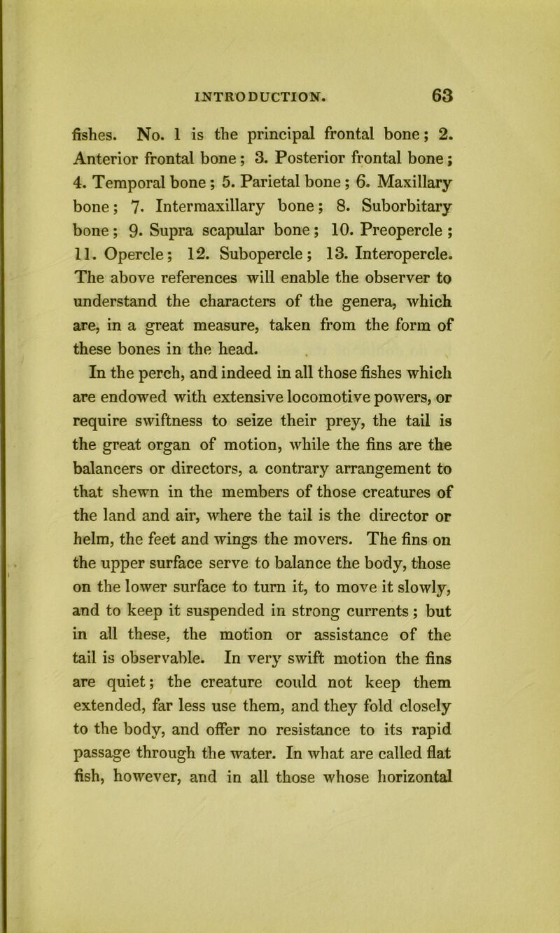 fishes. No. 1 is the principal frontal bone; 2. Anterior frontal bone; 3. Posterior frontal bone; 4. Temporal bone ; 5. Parietal bone ; 6. Maxillary- bone ; 7- Intermaxillary bone; 8. Suborbitary bone; 9. Supra scapular bone ; 10. Preopercle ; 11. Opercle; 12. Subopercle; 13. Interopercle. The above references will enable the observer to understand the characters of the genera, which are, in a great measure, taken from the form of these bones in the head. In the perch, and indeed in all those fishes which are endowed with extensive locomotive powers, or require swiftness to seize their prey, the tail is the great organ of motion, while the fins are the balancers or directors, a contrary arrangement to that shewn in the members of those creatures of the land and air, where the tail is the director or helm, the feet and wings the movers. The fins on the upper surface serve to balance the body, those on the lower surface to turn it, to move it slowly, and to keep it suspended in strong currents; but in all these, the motion or assistance of the tail is observable. In very swift motion the fins are quiet; the creature could not keep them extended, far less use them, and they fold closely to the body, and offer no resistance to its rapid passage through the water. In what are called flat fish, however, and in all those whose horizontal