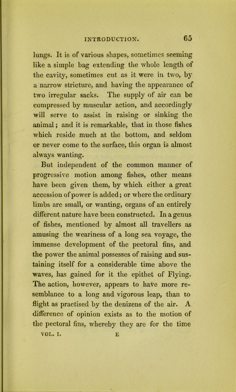 lungs. It is of various shapes, sometimes seeming like a simple bag extending the whole length of the cavity, sometimes cut as it were in two, by a narrow stricture, and having the appearance of two irregular sacks. The supply of air can be compressed by muscular action, and accordingly will serve to assist in raising or sinking the animal; and it is remarkable, that in those fishes which reside much at the bottom, and seldom or never come to the surface, this organ is almost always wanting. But independent of the common manner of progressive motion among fishes, other means have been given them, by which either a great accession of power is added; or where the ordinary limbs are small, or wanting, organs of an entirely different nature have been constructed. In a genus of fishes, mentioned by almost all travellers as amusing the weariness of a long sea voyage, the immense development of the pectoral fins, and the power the animal possesses of raising and sus- taining itself for a considerable time above the waves, has gained for it the epithet of Flying. The action, however, appears to have more re- semblance to a long and vigorous leap, than to flight as practised by the denizens of the air. A difference of opinion exists as to the motion of the pectoral fins, whereby they are for the time VOL. i. e