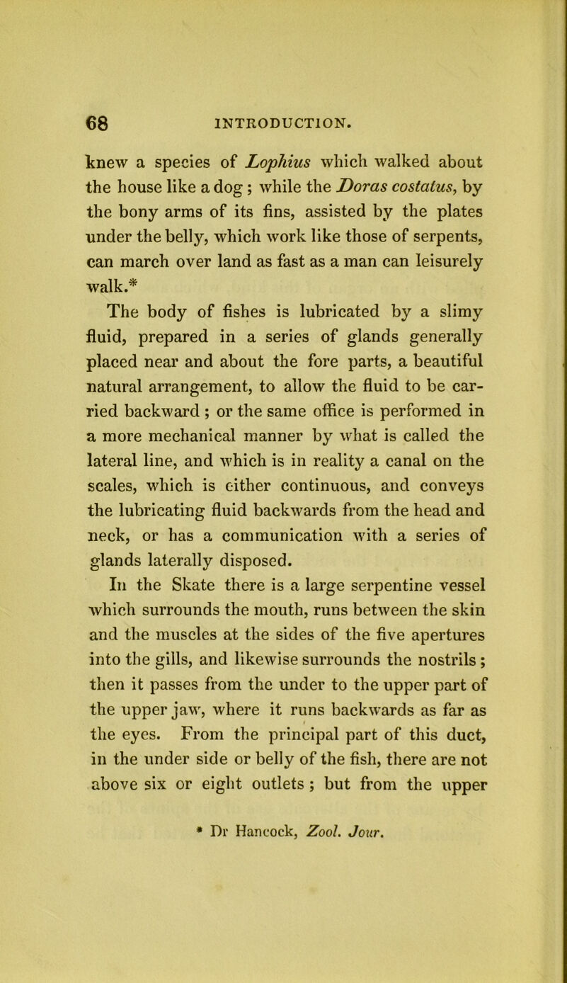 knew a species of Lophius which walked about the house like a dog ; while the Doras costatus, by the bony arms of its fins, assisted by the plates under the belly, which work like those of serpents, can march over land as fast as a man can leisurely walk.* The body of fishes is lubricated by a slimy fluid, prepared in a series of glands generally placed near and about the fore parts, a beautiful natural arrangement, to allow the fluid to be car- ried backward ; or the same office is performed in a more mechanical manner by what is called the lateral line, and which is in reality a canal on the scales, which is cither continuous, and conveys the lubricating fluid backwards from the head and neck, or has a communication with a series of glands laterally disposed. In the Skate there is a large serpentine vessel which surrounds the mouth, runs between the skin and the muscles at the sides of the five apertures into the gills, and likewise surrounds the nostrils ; then it passes from the under to the upper part of the upper jaw, where it runs backwards as far as the eyes. From the principal part of this duct, in the under side or belly of the fish, there are not above six or eight outlets ; but from the upper * Dr Hancock, Zool. Jour.