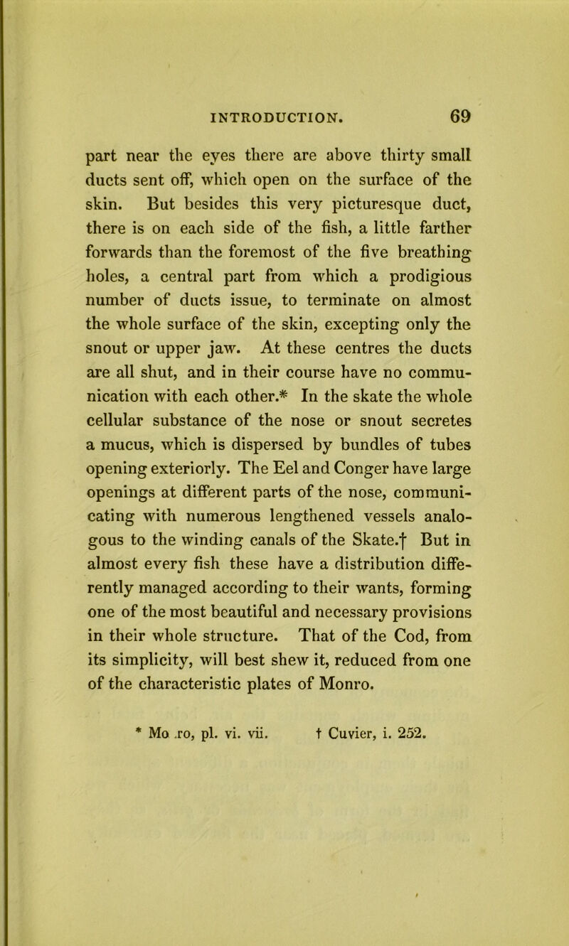 part near the eyes there are above thirty small ducts sent off, which open on the surface of the skin. But besides this very picturesque duct, there is on each side of the fish, a little farther forwards than the foremost of the five breathing holes, a central part from which a prodigious number of ducts issue, to terminate on almost the whole surface of the skin, excepting only the snout or upper jaw. At these centres the ducts are all shut, and in their course have no commu- nication with each other.* In the skate the whole cellular substance of the nose or snout secretes a mucus, which is dispersed by bundles of tubes opening exteriorly. The Eel and Conger have large openings at different parts of the nose, communi- cating with numerous lengthened vessels analo- gous to the winding canals of the Skate.f But in almost every fish these have a distribution diffe- rently managed according to their wants, forming one of the most beautiful and necessary provisions in their whole structure. That of the Cod, from its simplicity, will best shew it, reduced from one of the characteristic plates of Monro. * Mo .ro, pi. vi. vii. t Cuvier, i. 252.