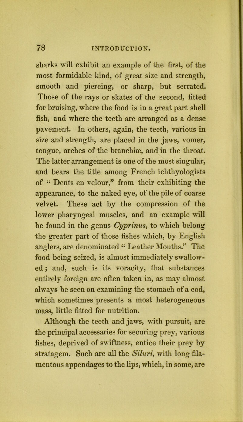sharks will exhibit an example of the first, of the most formidable kind, of great size and strength, smooth and piercing, or sharp, but serrated. Those of the rays or skates of the second, fitted for bruising, where the food is in a great part shell fish, and where the teeth are arranged as a dense pavement. In others, again, the teeth, various in size and strength, are placed in the jaws, vomer, tongue, arches of the branchiae, and in the throat. The latter arrangement is one of the most singular, and bears the title among French ichthyologists of “ Dents en velour,” from their exhibiting the appearance, to the naked eye, of the pile of coarse velvet. These act by the compression of the lower pharyngeal muscles, and an example will be found in the genus Cyprinus, to which belong the greater part of those fishes which, by English anglers, are denominated “ Leather Mouths.” The food being seized, is almost immediately swallow- ed ; and, such is its voracity, that substances entirely foreign are often taken in, as may almost always be seen on examining the stomach of a cod, which sometimes presents a most heterogeneous mass, little fitted for nutrition. Although the teeth and jaws, with pursuit, are the principal accessaries for securing prey, various fishes, deprived of swiftness, entice their prey by stratagem. Such are all the Siluri, with long fila- mentous appendages to the lips, which, in some, are