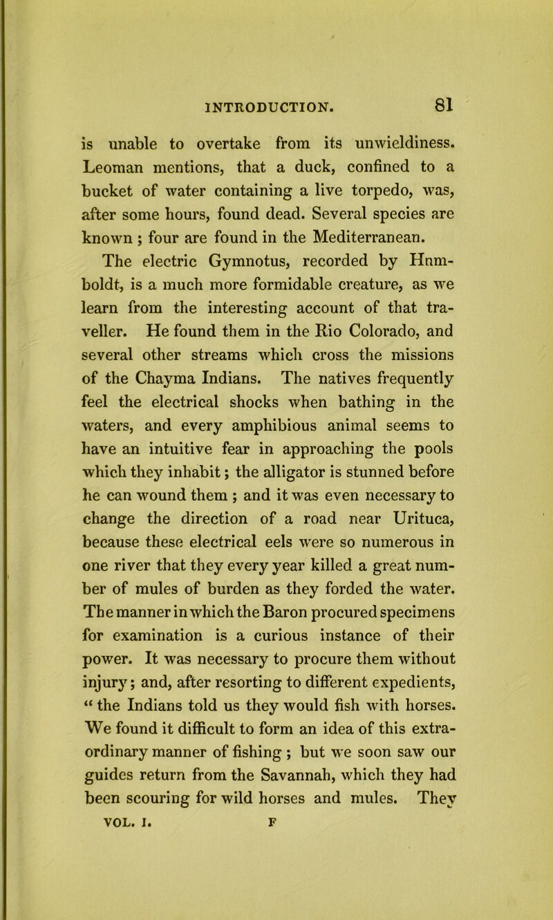 is unable to overtake from its unwieldiness. Leoman mentions, that a duck, confined to a bucket of water containing a live torpedo, was, after some hours, found dead. Several species are known ; four are found in the Mediterranean. The electric Gymnotus, recorded by Hum- boldt, is a much more formidable creature, as we learn from the interesting account of that tra- veller. He found them in the Rio Colorado, and several other streams which cross the missions of the Chayma Indians. The natives frequently feel the electrical shocks when bathing in the waters, and every amphibious animal seems to have an intuitive fear in approaching the pools which they inhabit; the alligator is stunned before he can wound them ; and it was even necessary to change the direction of a road near Urituca, because these electrical eels were so numerous in one river that they every year killed a great num- ber of mules of burden as they forded the water. The manner in which the Baron procured specimens for examination is a curious instance of their power. It was necessary to procure them without injury; and, after resorting to different expedients, “ the Indians told us they would fish with horses. We found it difficult to form an idea of this extra- ordinary manner of fishing ; but we soon saw our guides return from the Savannah, which they had been scouring for wild horses and mules. They VOL. i. F