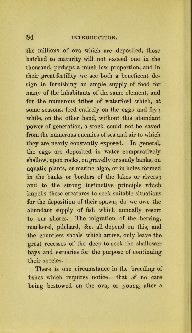 the millions of ova which are deposited, those hatched to maturity will not exceed one in the thousand, perhaps a much less proportion, and in their great fertility we see both a beneficent de- sign in furnishing an ample supply of food for many of the inhabitants of the same element, and for the numerous tribes of waterfowl which, at some seasons, feed entirely on the eggs and fry ; while, on the other hand, without this abundant power of generation, a stock could not be saved from the numerous enemies of sea and air to which they are nearly constantly exposed. In general, the eggs are deposited in water comparatively shallow, upon rocks, on gravelly or sandy banks, on aquatic plants, or marine algae, or in holes formed in the banks or borders of the lakes or rivers; and to the strong instinctive principle which impells these creatures to seek suitable situations for the deposition of their spawn, do we owe the abundant supply of fish which annually resort to our shores. The migration of the herring, mackerel, pilchard, &c. all depend on this, and the countless shoals which arrive, only leave the great recesses of the deep to seek the shallower bays and estuaries for the purpose of continuing their species. There is one circumstance in the breeding of fishes which requires notice—that of no care being bestowed on the ova, or young, after a