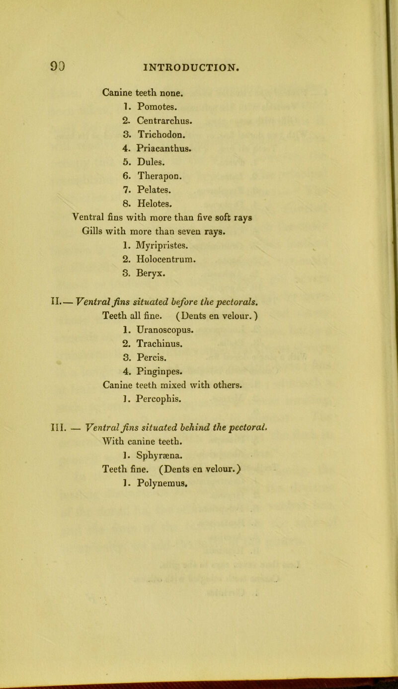 Canine teeth none. 1. Pomotes. 2. Centrarchus. 3. Trichodon. 4. Priacanthus. 5. Dules. 6. Therapon. 7. Pelates. 8. Helotes. Ventral fins with more than five soft rays Gills with more than seven rays. 1. Myripristes. 2. Holocentrum. 3. Beryx. II. — Ventral fins situated before the pectorals. Teeth all fine. (Dents en velour.) 1. Uranoscopus. 2. Trachinus. 3. Percis. 4. Pinginpes. Canine teeth mixed with others. ]. Pei'cophis. III. — Ventral fins situated behind the pectoral. With canine teeth. 1. Sphyraena. Teeth fine. (Dents en velour.) 1. Polynemus.