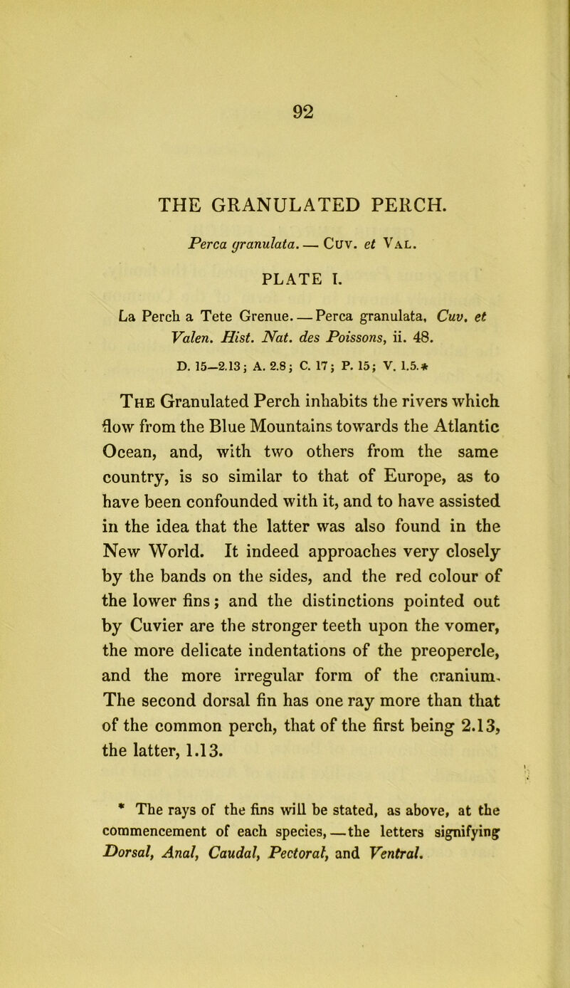 THE GRANULATED PERCH. Perea granulata Cuv. et Val. PLATE I. La Perch a Tete Grenue—Perea granulata, Cuv. et Valen. Hist. Nat. des Poissons, ii. 48. D. 15-2.13; A. 2.8; C. 17; P. 15; V. 1.5.* The Granulated Perch inhabits the rivers which flow from the Blue Mountains towards the Atlantic Ocean, and, with two others from the same country, is so similar to that of Europe, as to have been confounded with it, and to have assisted in the idea that the latter was also found in the New World. It indeed approaches very closely by the bands on the sides, and the red colour of the lower fins; and the distinctions pointed out by Cuvier are the stronger teeth upon the vomer, the more delicate indentations of the preopercle, and the more irregular form of the cranium. The second dorsal fin has one ray more than that of the common perch, that of the first being 2.13, the latter, 1.13. * The rays of the fins will be stated, as above, at the commencement of each species,—the letters signifying Dorsal, Anal, Caudal, Pectoral, and Ventral.