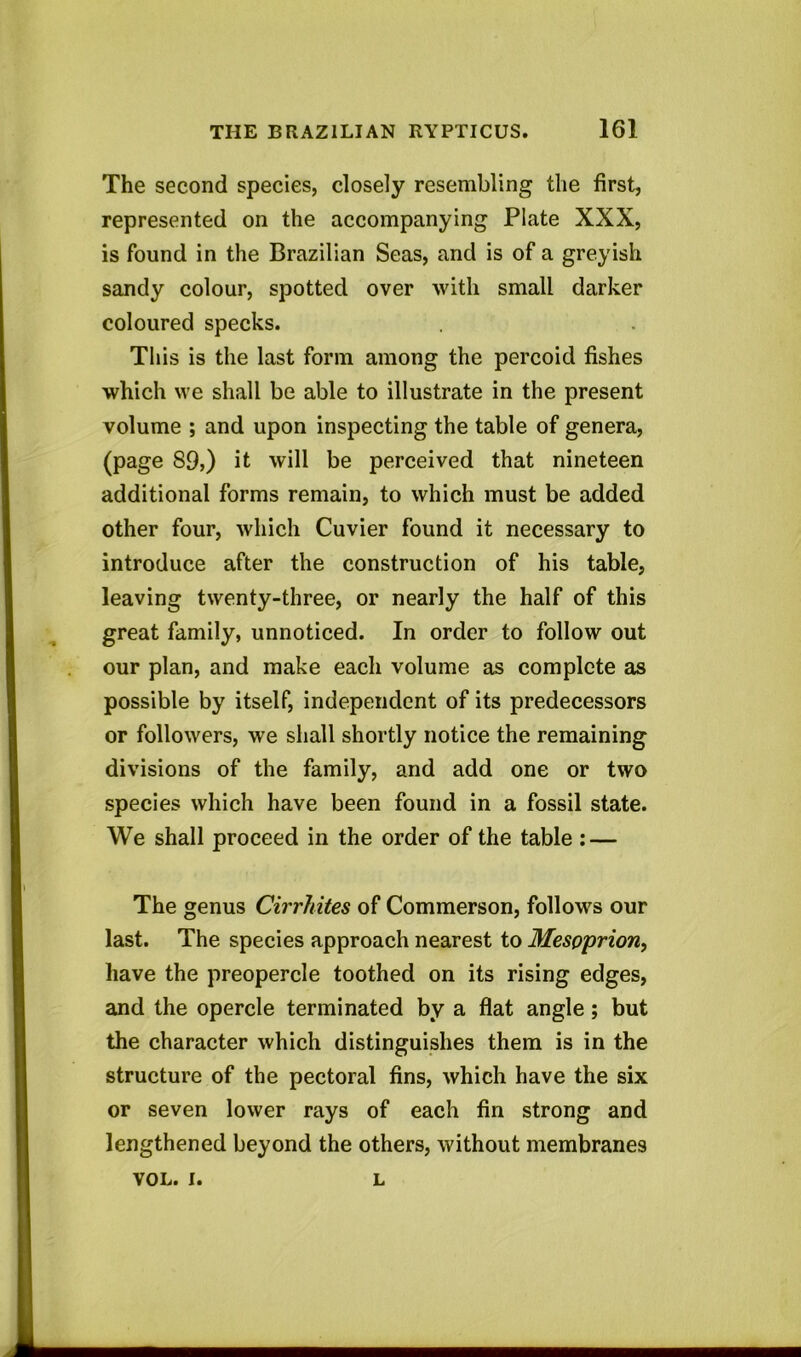 The second species, closely resembling the first, represented on the accompanying Plate XXX, is found in the Brazilian Seas, and is of a greyish sandy colour, spotted over with small darker coloured specks. This is the last form among the percoid fishes which we shall be able to illustrate in the present volume ; and upon inspecting the table of genera, (page S9>) it will be perceived that nineteen additional forms remain, to which must be added other four, which Cuvier found it necessary to introduce after the construction of his table, leaving twenty-three, or nearly the half of this great family, unnoticed. In order to follow out our plan, and make each volume as complete as possible by itself, independent of its predecessors or followers, we shall shortly notice the remaining divisions of the family, and add one or two species which have been found in a fossil state. We shall proceed in the order of the table : — The genus Cirrhites of Commerson, follows our last. The species approach nearest to Mespprion, have the preopercle toothed on its rising edges, and the opercle terminated by a flat angle; but the character which distinguishes them is in the structure of the pectoral fins, which have the six or seven lower rays of each fin strong and lengthened beyond the others, without membranes VOL. I. L