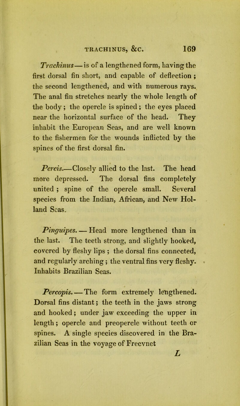 Trachinus—is of a lengthened form, having the first dorsal fin short, and capable of deflection ; the second lengthened, and with numerous rays. The anal fin stretches nearly the whole length of the body; the opercle is spined ; the eyes placed near the horizontal surface of the head. They inhabit the European Seas, and are well known to the fishermen for the wounds inflicted by the spines of the first dorsal fin. Percis—Closely allied to the last. The head more depressed. The dorsal fins completely united ; spine of the opercle small. Several species from the Indian, African, and New Hol- land Seas. Pinguipes Head more lengthened than in the last. The teeth strong, and slightly hooked, covered by fleshy lips ; the dorsal fins connected, and regularly arching; the ventral fins very fleshy. Inhabits Brazilian Seas. Percopis.— The form extremely lengthened. Dorsal fins distant; the teeth in the jaws strong and hooked; under jaw exceeding the upper in length; opercle and preopercle without teeth or spines. A single species discovered in the Bra- zilian Seas in the voyage of Frecvnet L