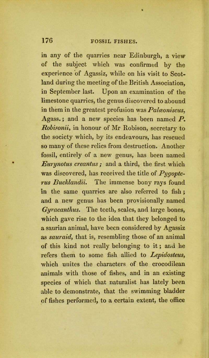 in any of the quarries near Edinburgh, a view of the subject which was confirmed by the experience of Agassiz, while on his visit to Scot- land during the meeting of the British Association, in September last. Upon an examination of the limestone quarries, the genus discovered to abound in them in the greatest profusion was Palceoniscus. Agass.; and a new species has been named P. Robisonii, in honour of Mr Robison, secretary to the society which, by its endeavours, has rescued so many of these relics from destruction. Another fossil, entirely of a new genus, has been named Eurynotus crecintus ; and a third, the first which was discovered, has received the title of Pygopte- rus Bucklandii. The immense bony rays found in the same quarries are also referred to fish ; and a new genus has been provisionally named Gyracanthus. The teeth, scales, and large bones, which gave rise to the idea that they belonged to a saurian animal, have been considered by Agassiz as sauraid, that is, resembling those of an animal of this kind not really belonging to it; and he refers them to some fish allied to Lepidosteus, which unites the characters of the crocodilean animals with those of fishes, and in an existing species of which that naturalist has lately been able to demonstrate, that the swimming bladder of fishes performed, to a certain extent, the office