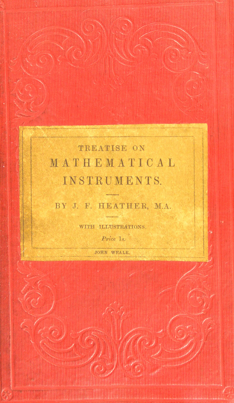 TREATISE ON MATHEMATICAL INSTRUMENTS. BY J. F. HEATHER, M.A. WITH ILLUSTRATIONS. Price l.i'. JOHN WEALK.