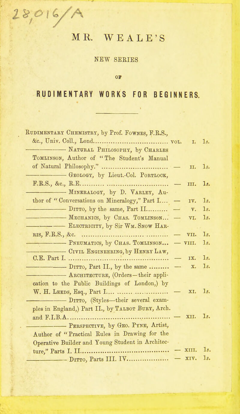 ^oiC/A MR. WEALE’S NEW SERIES or RUDIMENTARY WORKS FOR BEGINNERS. Rudimentary Chemistry, by Prof. Fownes, F.R.S., &c., Univ. Coll., Lond vol. i. Is. —— Natural Philosophy, by Charles Tomlinson, Author of “ The Student’s Manual of Natural Philosophy.” — n. Is. Geology, by Lieut.-Col. Portlook, F.R.S., &c., R.E — hi. Is. Mineralogy, by D. Varley, Au- thor of “ Conversations on Mineralogy,” Part I — iv. Is. Ditto, by the same, Part II — y. Is. Mechanics, by Chas. Tomlinson... — vi. Is. Electricity, by Sir Wm. Snow Har- ris, F.R.S., &c — vn. Is. Pneumatics, by Chas. Tomlinson... — viii. Is. Civil Engineering, by Henry Law, C.E. Part I — ix. Is. Ditto, Part II., by the same — x. Is. Architecture, (Orders—dheir appli- cation to the Public Buildings of London,) by W. H. Leeds, Esq., Part I — xi. Is. Ditto, (Styles—their several exam- ples in England,) Part II., by Talbot Bury, Arch, and F.I.B.A — xii. Is. Perspective, by Geo. Pyne, Artist, Author of “ Practical Rules in Drawing for the Operative Builder and Young Student in Architec- ture,” Parts I. II xm* Ditto, Parts III. TV — xiv. Is.